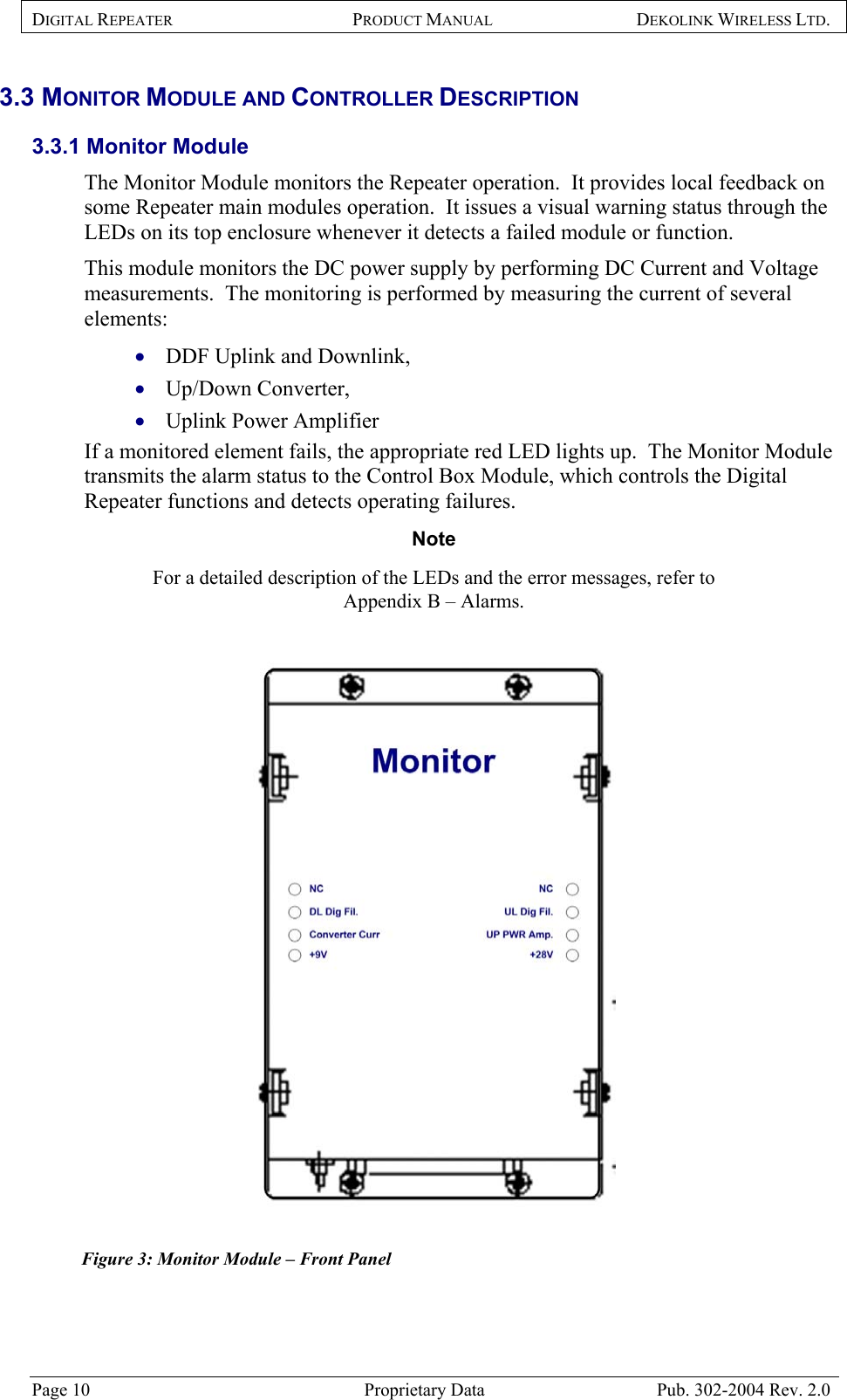 DIGITAL REPEATER PRODUCT MANUAL DEKOLINK WIRELESS LTD.   3.3 MONITOR MODULE AND CONTROLLER DESCRIPTION 3.3.1 Monitor Module  The Monitor Module monitors the Repeater operation.  It provides local feedback on some Repeater main modules operation.  It issues a visual warning status through the LEDs on its top enclosure whenever it detects a failed module or function.   This module monitors the DC power supply by performing DC Current and Voltage measurements.  The monitoring is performed by measuring the current of several elements:  DDF Uplink and Downlink,  • • • Up/Down Converter,  Uplink Power Amplifier   If a monitored element fails, the appropriate red LED lights up.  The Monitor Module transmits the alarm status to the Control Box Module, which controls the Digital Repeater functions and detects operating failures.  Note  For a detailed description of the LEDs and the error messages, refer to  Appendix B – Alarms.    Figure 3: Monitor Module – Front Panel  Page 10  Proprietary Data  Pub. 302-2004 Rev. 2.0 