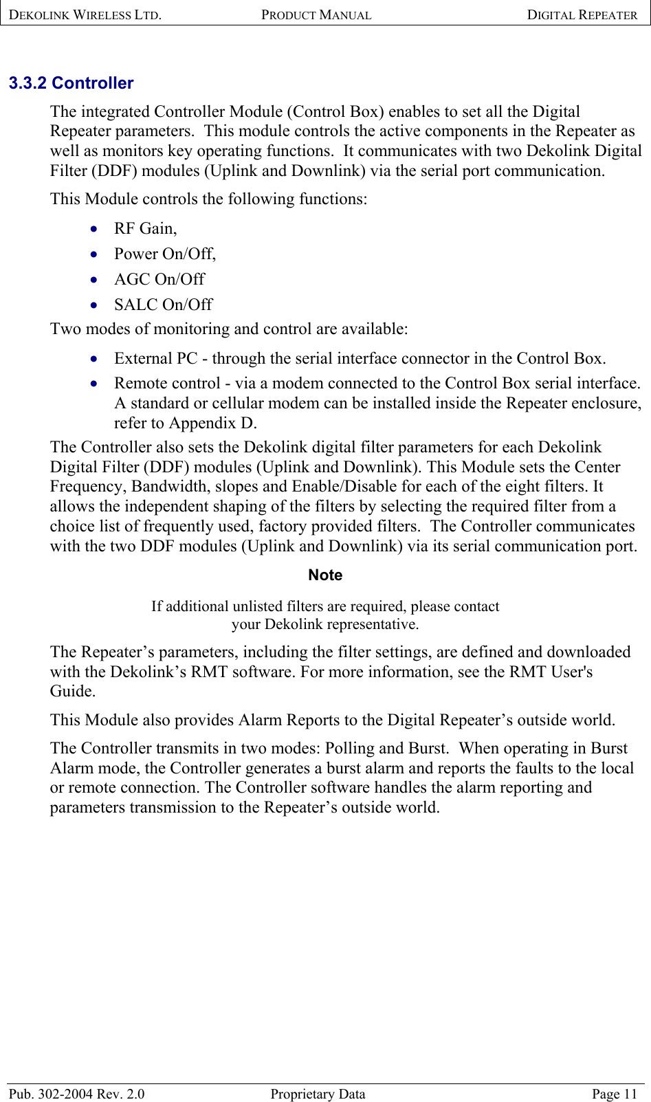 DEKOLINK WIRELESS LTD. PRODUCT MANUAL DIGITAL REPEATER   3.3.2 Controller  The integrated Controller Module (Control Box) enables to set all the Digital Repeater parameters.  This module controls the active components in the Repeater as well as monitors key operating functions.  It communicates with two Dekolink Digital Filter (DDF) modules (Uplink and Downlink) via the serial port communication. This Module controls the following functions:   RF Gain,  • • • • • • Power On/Off,  AGC On/Off  SALC On/Off Two modes of monitoring and control are available:  External PC - through the serial interface connector in the Control Box. Remote control - via a modem connected to the Control Box serial interface.  A standard or cellular modem can be installed inside the Repeater enclosure, refer to Appendix D.  The Controller also sets the Dekolink digital filter parameters for each Dekolink Digital Filter (DDF) modules (Uplink and Downlink). This Module sets the Center Frequency, Bandwidth, slopes and Enable/Disable for each of the eight filters. It allows the independent shaping of the filters by selecting the required filter from a choice list of frequently used, factory provided filters.  The Controller communicates with the two DDF modules (Uplink and Downlink) via its serial communication port. Note  If additional unlisted filters are required, please contact  your Dekolink representative.  The Repeater’s parameters, including the filter settings, are defined and downloaded with the Dekolink’s RMT software. For more information, see the RMT User&apos;s Guide. This Module also provides Alarm Reports to the Digital Repeater’s outside world. The Controller transmits in two modes: Polling and Burst.  When operating in Burst Alarm mode, the Controller generates a burst alarm and reports the faults to the local or remote connection. The Controller software handles the alarm reporting and parameters transmission to the Repeater’s outside world.  Pub. 302-2004 Rev. 2.0  Proprietary Data  Page 11 