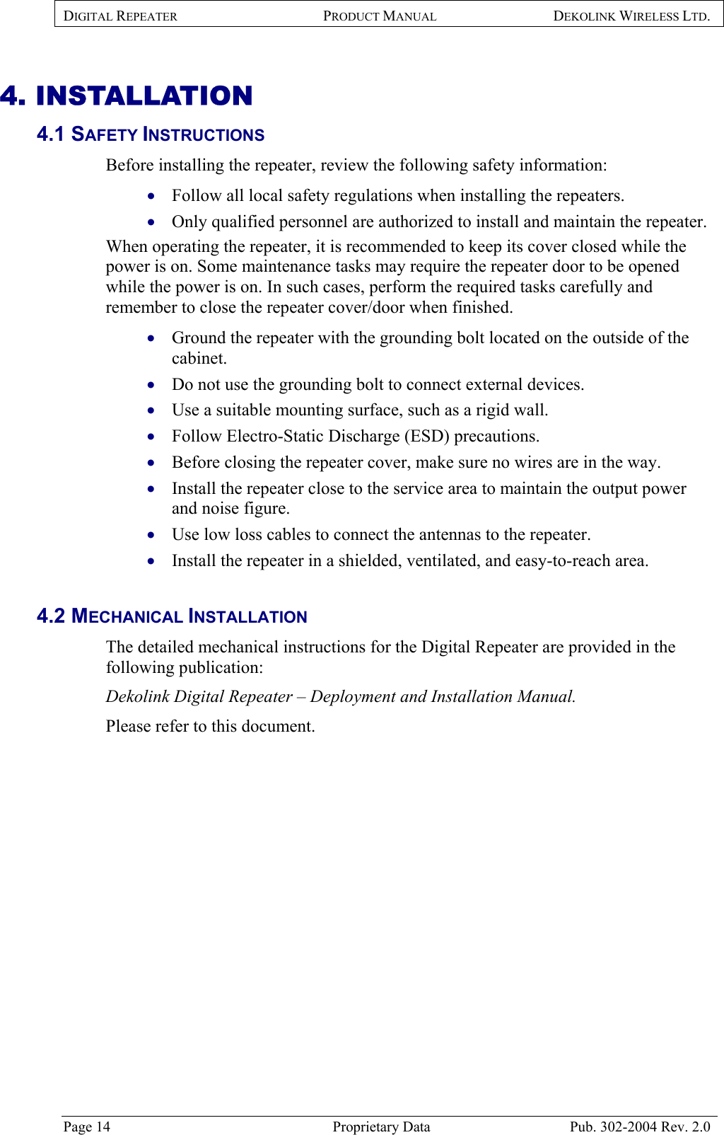 DIGITAL REPEATER PRODUCT MANUAL DEKOLINK WIRELESS LTD.   4. INSTALLATION 4.1 SAFETY INSTRUCTIONS  Before installing the repeater, review the following safety information:  Follow all local safety regulations when installing the repeaters. • • • • • • • • • • Only qualified personnel are authorized to install and maintain the repeater. When operating the repeater, it is recommended to keep its cover closed while the power is on. Some maintenance tasks may require the repeater door to be opened while the power is on. In such cases, perform the required tasks carefully and remember to close the repeater cover/door when finished.  Ground the repeater with the grounding bolt located on the outside of the cabinet. Do not use the grounding bolt to connect external devices. Use a suitable mounting surface, such as a rigid wall. Follow Electro-Static Discharge (ESD) precautions. Before closing the repeater cover, make sure no wires are in the way. Install the repeater close to the service area to maintain the output power and noise figure. Use low loss cables to connect the antennas to the repeater. Install the repeater in a shielded, ventilated, and easy-to-reach area.   4.2 MECHANICAL INSTALLATION  The detailed mechanical instructions for the Digital Repeater are provided in the following publication:  Dekolink Digital Repeater – Deployment and Installation Manual.  Please refer to this document.   Page 14  Proprietary Data  Pub. 302-2004 Rev. 2.0 