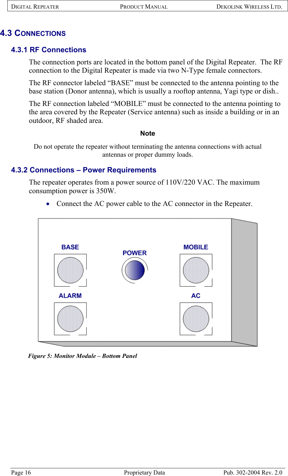 DIGITAL REPEATER PRODUCT MANUAL DEKOLINK WIRELESS LTD.   4.3 CONNECTIONS 4.3.1 RF Connections  The connection ports are located in the bottom panel of the Digital Repeater.  The RF connection to the Digital Repeater is made via two N-Type female connectors.  The RF connector labeled “BASE” must be connected to the antenna pointing to the base station (Donor antenna), which is usually a rooftop antenna, Yagi type or dish..  The RF connection labeled “MOBILE” must be connected to the antenna pointing to the area covered by the Repeater (Service antenna) such as inside a building or in an outdoor, RF shaded area. Note  Do not operate the repeater without terminating the antenna connections with actual antennas or proper dummy loads.  4.3.2 Connections – Power Requirements  The repeater operates from a power source of 110V/220 VAC. The maximum consumption power is 350W.   Connect the AC power cable to the AC connector in the Repeater. •   Figure 5: Monitor Module – Bottom Panel     Page 16  Proprietary Data  Pub. 302-2004 Rev. 2.0 