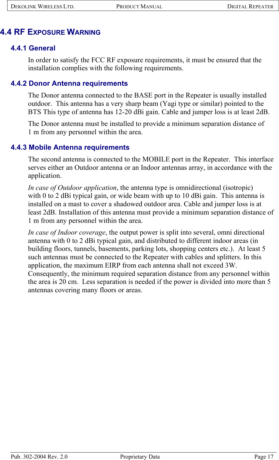 DEKOLINK WIRELESS LTD. PRODUCT MANUAL DIGITAL REPEATER   4.4 RF EXPOSURE WARNING  4.4.1 General In order to satisfy the FCC RF exposure requirements, it must be ensured that the installation complies with the following requirements.  4.4.2 Donor Antenna requirements  The Donor antenna connected to the BASE port in the Repeater is usually installed outdoor.  This antenna has a very sharp beam (Yagi type or similar) pointed to the BTS This type of antenna has 12-20 dBi gain. Cable and jumper loss is at least 2dB.  The Donor antenna must be installed to provide a minimum separation distance of 1 m from any personnel within the area. 4.4.3 Mobile Antenna requirements The second antenna is connected to the MOBILE port in the Repeater.  This interface serves either an Outdoor antenna or an Indoor antennas array, in accordance with the application.  In case of Outdoor application, the antenna type is omnidirectional (isotropic)  with 0 to 2 dBi typical gain, or wide beam with up to 10 dBi gain.  This antenna is installed on a mast to cover a shadowed outdoor area. Cable and jumper loss is at least 2dB. Installation of this antenna must provide a minimum separation distance of 1 m from any personnel within the area. In case of Indoor coverage, the output power is split into several, omni directional antenna with 0 to 2 dBi typical gain, and distributed to different indoor areas (in building floors, tunnels, basements, parking lots, shopping centers etc.).  At least 5 such antennas must be connected to the Repeater with cables and splitters. In this application, the maximum EIRP from each antenna shall not exceed 3W.  Consequently, the minimum required separation distance from any personnel within the area is 20 cm.  Less separation is needed if the power is divided into more than 5 antennas covering many floors or areas.  Pub. 302-2004 Rev. 2.0  Proprietary Data  Page 17 