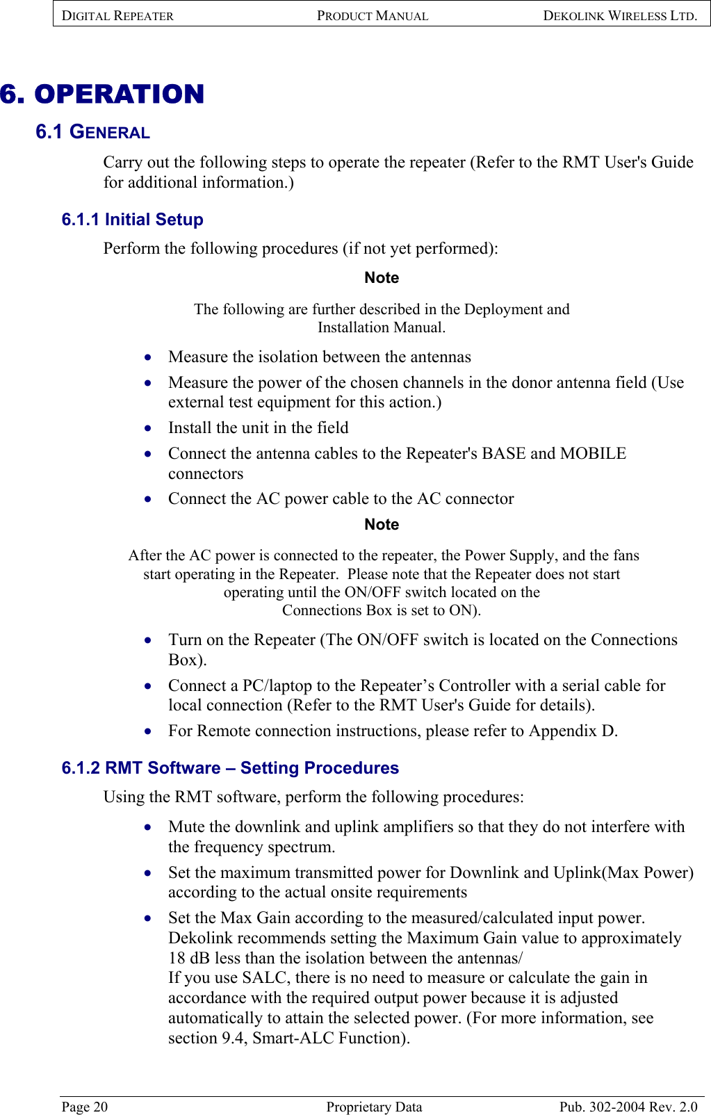 DIGITAL REPEATER PRODUCT MANUAL DEKOLINK WIRELESS LTD.   6. OPERATION 6.1 GENERAL  Carry out the following steps to operate the repeater (Refer to the RMT User&apos;s Guide for additional information.) 6.1.1 Initial Setup  Perform the following procedures (if not yet performed):  Note  The following are further described in the Deployment and  Installation Manual.  Measure the isolation between the antennas  • • • • • • • • • • • Measure the power of the chosen channels in the donor antenna field (Use external test equipment for this action.)  Install the unit in the field  Connect the antenna cables to the Repeater&apos;s BASE and MOBILE connectors  Connect the AC power cable to the AC connector  Note   After the AC power is connected to the repeater, the Power Supply, and the fans start operating in the Repeater.  Please note that the Repeater does not start operating until the ON/OFF switch located on the  Connections Box is set to ON). Turn on the Repeater (The ON/OFF switch is located on the Connections Box). Connect a PC/laptop to the Repeater’s Controller with a serial cable for local connection (Refer to the RMT User&apos;s Guide for details). For Remote connection instructions, please refer to Appendix D.  6.1.2 RMT Software – Setting Procedures Using the RMT software, perform the following procedures: Mute the downlink and uplink amplifiers so that they do not interfere with the frequency spectrum.  Set the maximum transmitted power for Downlink and Uplink(Max Power) according to the actual onsite requirements Set the Max Gain according to the measured/calculated input power. Dekolink recommends setting the Maximum Gain value to approximately 18 dB less than the isolation between the antennas/ If you use SALC, there is no need to measure or calculate the gain in accordance with the required output power because it is adjusted automatically to attain the selected power. (For more information, see section 9.4, Smart-ALC Function). Page 20  Proprietary Data  Pub. 302-2004 Rev. 2.0 