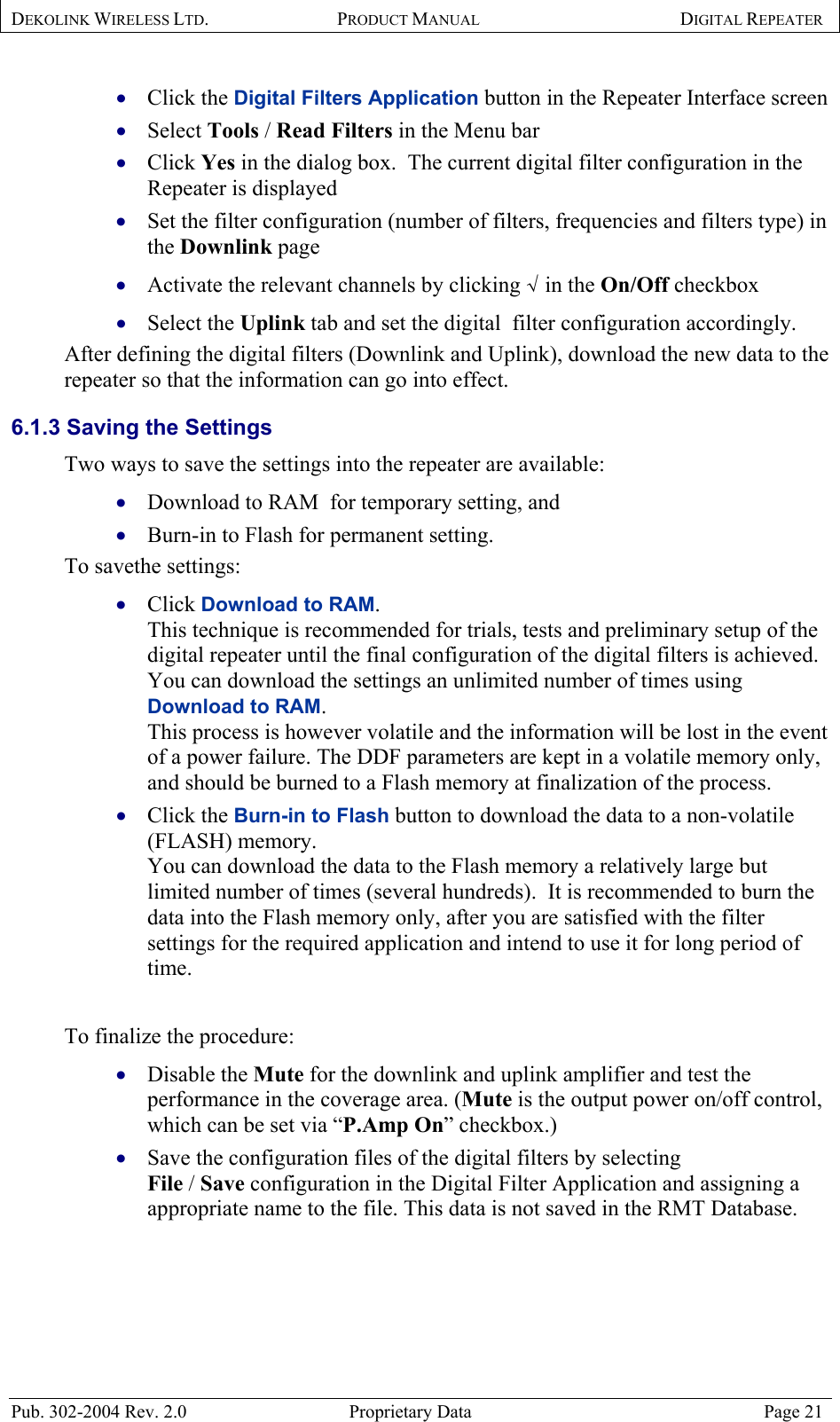 DEKOLINK WIRELESS LTD. PRODUCT MANUAL DIGITAL REPEATER   Click the Digital Filters Application button in the Repeater Interface screen  • • • • • • • • • • • • Select Tools / Read Filters in the Menu bar  Click Yes in the dialog box.  The current digital filter configuration in the Repeater is displayed  Set the filter configuration (number of filters, frequencies and filters type) in the Downlink page  Activate the relevant channels by clicking √ in the On/Off checkbox  Select the Uplink tab and set the digital  filter configuration accordingly.  After defining the digital filters (Downlink and Uplink), download the new data to the repeater so that the information can go into effect.  6.1.3 Saving the Settings  Two ways to save the settings into the repeater are available:  Download to RAM  for temporary setting, and  Burn-in to Flash for permanent setting.  To savethe settings:  Click Download to RAM.   This technique is recommended for trials, tests and preliminary setup of the digital repeater until the final configuration of the digital filters is achieved.  You can download the settings an unlimited number of times using Download to RAM.  This process is however volatile and the information will be lost in the event of a power failure. The DDF parameters are kept in a volatile memory only, and should be burned to a Flash memory at finalization of the process.  Click the Burn-in to Flash button to download the data to a non-volatile (FLASH) memory.  You can download the data to the Flash memory a relatively large but limited number of times (several hundreds).  It is recommended to burn the data into the Flash memory only, after you are satisfied with the filter settings for the required application and intend to use it for long period of time.  To finalize the procedure:  Disable the Mute for the downlink and uplink amplifier and test the performance in the coverage area. (Mute is the output power on/off control, which can be set via “P.Amp On” checkbox.) Save the configuration files of the digital filters by selecting  File / Save configuration in the Digital Filter Application and assigning a appropriate name to the file. This data is not saved in the RMT Database.   Pub. 302-2004 Rev. 2.0  Proprietary Data  Page 21 