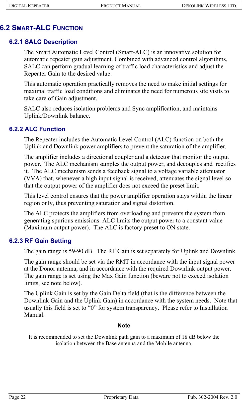 DIGITAL REPEATER PRODUCT MANUAL DEKOLINK WIRELESS LTD.   6.2 SMART-ALC FUNCTION  6.2.1 SALC Description  The Smart Automatic Level Control (Smart-ALC) is an innovative solution for automatic repeater gain adjustment. Combined with advanced control algorithms, SALC can perform gradual learning of traffic load characteristics and adjust the Repeater Gain to the desired value.  This automatic operation practically removes the need to make initial settings for maximal traffic load conditions and eliminates the need for numerous site visits to take care of Gain adjustment. SALC also reduces isolation problems and Sync amplification, and maintains Uplink/Downlink balance.  6.2.2 ALC Function The Repeater includes the Automatic Level Control (ALC) function on both the Uplink and Downlink power amplifiers to prevent the saturation of the amplifier.  The amplifier includes a directional coupler and a detector that monitor the output power.  The ALC mechanism samples the output power, and decouples and  rectifies it.  The ALC mechanism sends a feedback signal to a voltage variable attenuator (VVA) that, whenever a high input signal is received, attenuates the signal level so that the output power of the amplifier does not exceed the preset limit.  This level control ensures that the power amplifier operation stays within the linear region only, thus preventing saturation and signal distortion. The ALC protects the amplifiers from overloading and prevents the system from generating spurious emissions. ALC limits the output power to a constant value (Maximum output power).  The ALC is factory preset to ON state.  6.2.3 RF Gain Setting The gain range is 59-90 dB.  The RF Gain is set separately for Uplink and Downlink.  The gain range should be set via the RMT in accordance with the input signal power at the Donor antenna, and in accordance with the required Downlink output power.  The gain range is set using the Max Gain function (beware not to exceed isolation limits, see note below).   The Uplink Gain is set by the Gain Delta field (that is the difference between the Downlink Gain and the Uplink Gain) in accordance with the system needs.  Note that usually this field is set to “0” for system transparency.  Please refer to Installation Manual.  Note  It is recommended to set the Downlink path gain to a maximum of 18 dB below the isolation between the Base antenna and the Mobile antenna.  Page 22  Proprietary Data  Pub. 302-2004 Rev. 2.0 