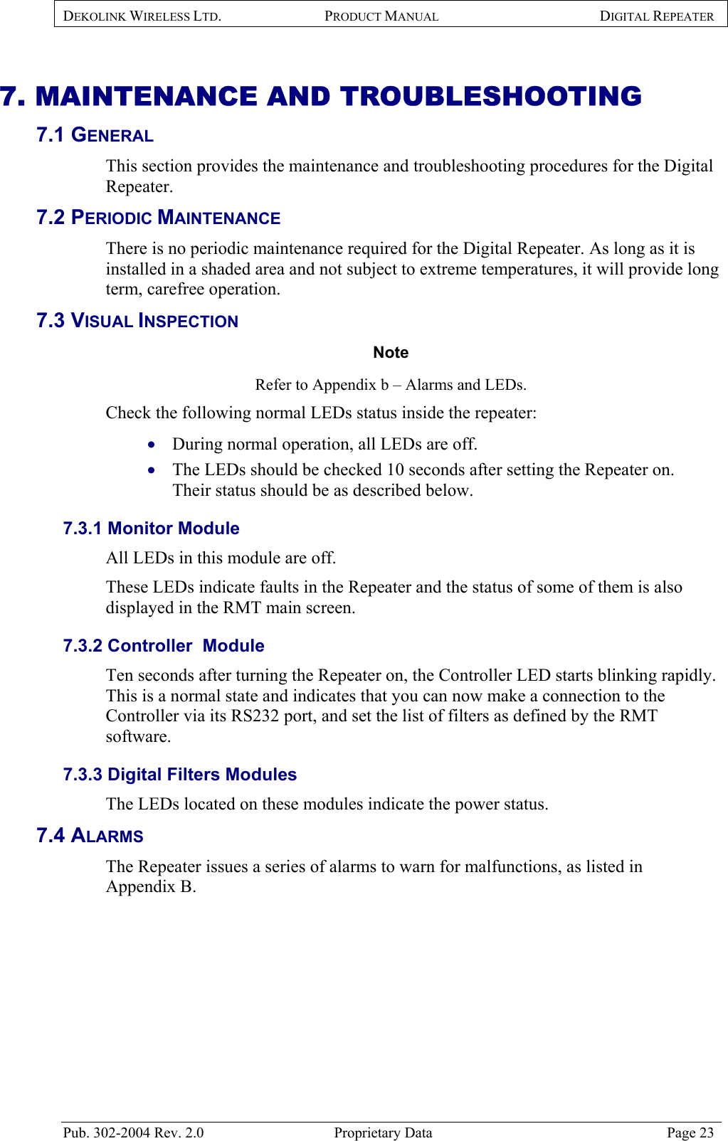 DEKOLINK WIRELESS LTD. PRODUCT MANUAL DIGITAL REPEATER   7. MAINTENANCE AND TROUBLESHOOTING 7.1 GENERAL  This section provides the maintenance and troubleshooting procedures for the Digital Repeater. 7.2 PERIODIC MAINTENANCE There is no periodic maintenance required for the Digital Repeater. As long as it is installed in a shaded area and not subject to extreme temperatures, it will provide long term, carefree operation. 7.3 VISUAL INSPECTION Note  Refer to Appendix b – Alarms and LEDs.  Check the following normal LEDs status inside the repeater:  During normal operation, all LEDs are off. • •  The LEDs should be checked 10 seconds after setting the Repeater on.   Their status should be as described below. 7.3.1 Monitor Module  All LEDs in this module are off.  These LEDs indicate faults in the Repeater and the status of some of them is also displayed in the RMT main screen.  7.3.2 Controller  Module  Ten seconds after turning the Repeater on, the Controller LED starts blinking rapidly. This is a normal state and indicates that you can now make a connection to the Controller via its RS232 port, and set the list of filters as defined by the RMT software. 7.3.3 Digital Filters Modules  The LEDs located on these modules indicate the power status. 7.4 ALARMS  The Repeater issues a series of alarms to warn for malfunctions, as listed in  Appendix B.   Pub. 302-2004 Rev. 2.0  Proprietary Data  Page 23 