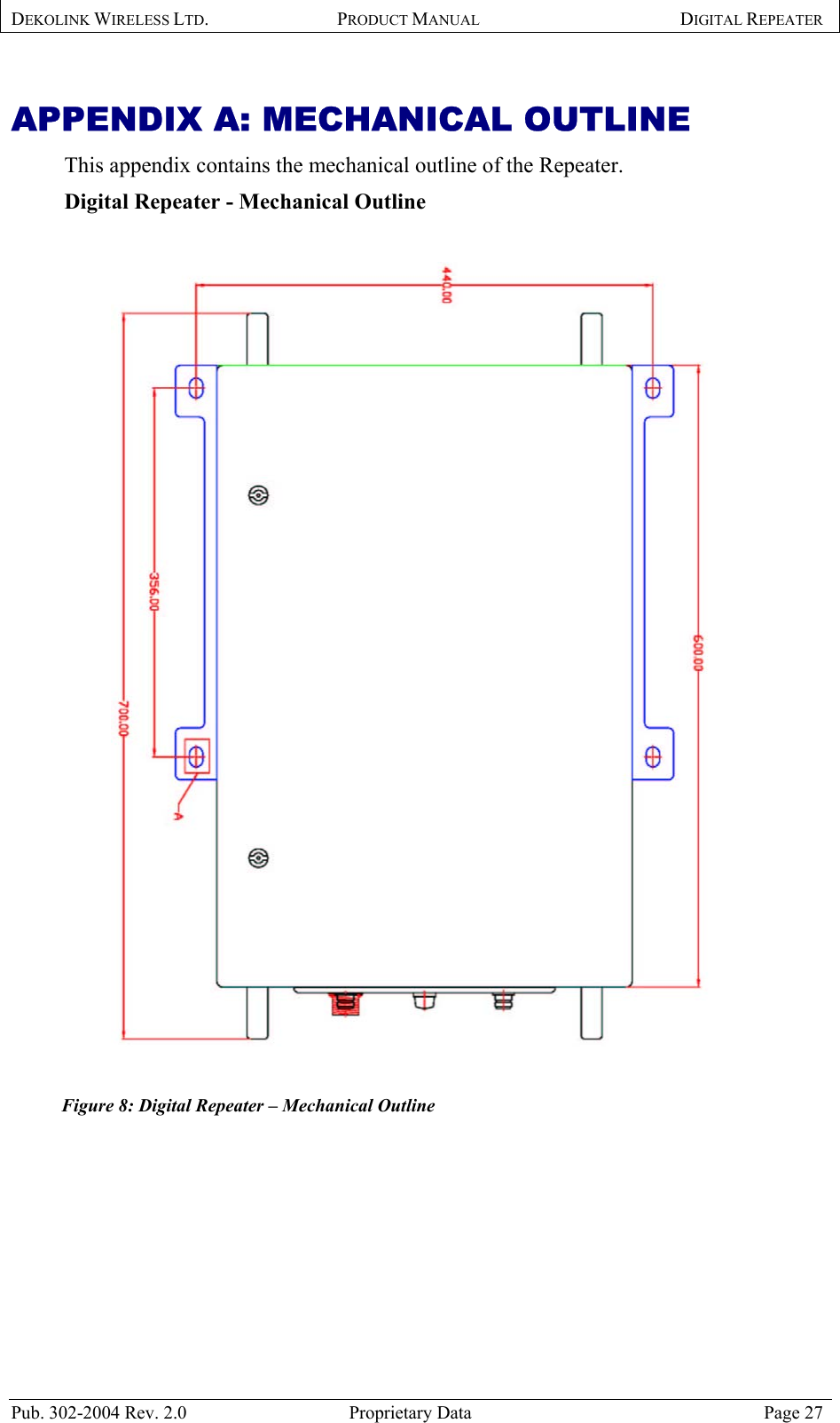 DEKOLINK WIRELESS LTD. PRODUCT MANUAL DIGITAL REPEATER   APPENDIX A: MECHANICAL OUTLINE This appendix contains the mechanical outline of the Repeater.  Digital Repeater - Mechanical Outline     Figure 8: Digital Repeater – Mechanical Outline   Pub. 302-2004 Rev. 2.0  Proprietary Data  Page 27 