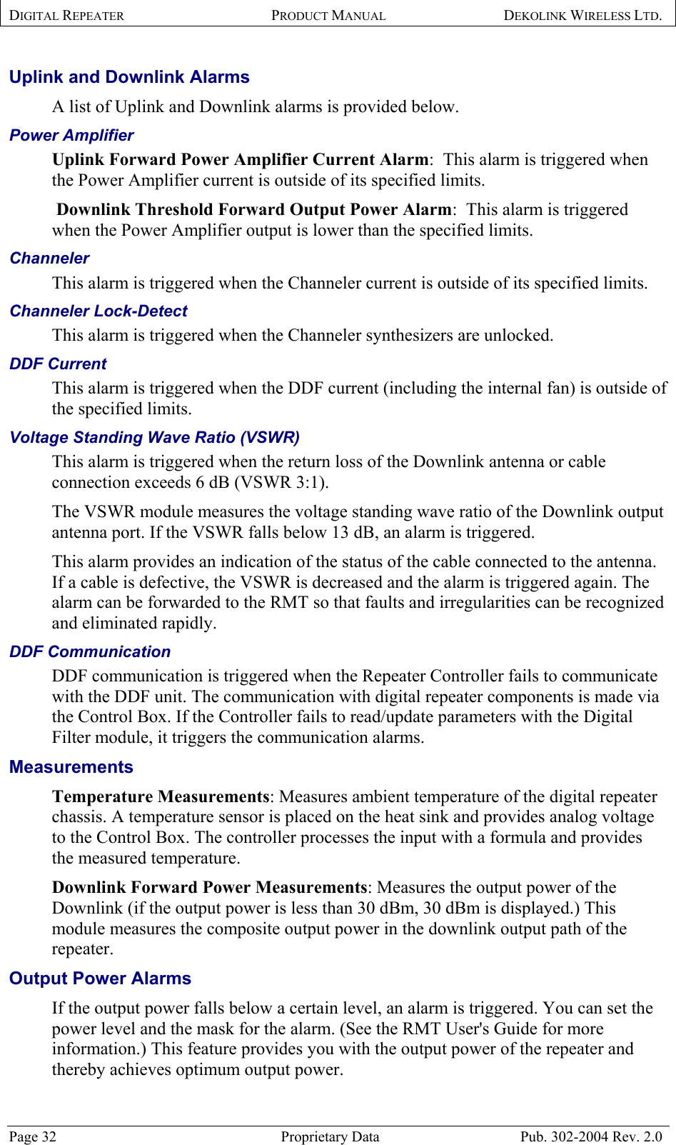 DIGITAL REPEATER PRODUCT MANUAL DEKOLINK WIRELESS LTD.   Uplink and Downlink Alarms  A list of Uplink and Downlink alarms is provided below. Power Amplifier Uplink Forward Power Amplifier Current Alarm:  This alarm is triggered when the Power Amplifier current is outside of its specified limits.  Downlink Threshold Forward Output Power Alarm:  This alarm is triggered when the Power Amplifier output is lower than the specified limits. Channeler This alarm is triggered when the Channeler current is outside of its specified limits. Channeler Lock-Detect This alarm is triggered when the Channeler synthesizers are unlocked. DDF Current This alarm is triggered when the DDF current (including the internal fan) is outside of the specified limits. Voltage Standing Wave Ratio (VSWR) This alarm is triggered when the return loss of the Downlink antenna or cable connection exceeds 6 dB (VSWR 3:1). The VSWR module measures the voltage standing wave ratio of the Downlink output antenna port. If the VSWR falls below 13 dB, an alarm is triggered. This alarm provides an indication of the status of the cable connected to the antenna. If a cable is defective, the VSWR is decreased and the alarm is triggered again. The alarm can be forwarded to the RMT so that faults and irregularities can be recognized and eliminated rapidly. DDF Communication DDF communication is triggered when the Repeater Controller fails to communicate with the DDF unit. The communication with digital repeater components is made via the Control Box. If the Controller fails to read/update parameters with the Digital Filter module, it triggers the communication alarms. Measurements  Temperature Measurements: Measures ambient temperature of the digital repeater chassis. A temperature sensor is placed on the heat sink and provides analog voltage to the Control Box. The controller processes the input with a formula and provides the measured temperature. Downlink Forward Power Measurements: Measures the output power of the Downlink (if the output power is less than 30 dBm, 30 dBm is displayed.) This module measures the composite output power in the downlink output path of the repeater. Output Power Alarms  If the output power falls below a certain level, an alarm is triggered. You can set the power level and the mask for the alarm. (See the RMT User&apos;s Guide for more information.) This feature provides you with the output power of the repeater and thereby achieves optimum output power. Page 32  Proprietary Data  Pub. 302-2004 Rev. 2.0 