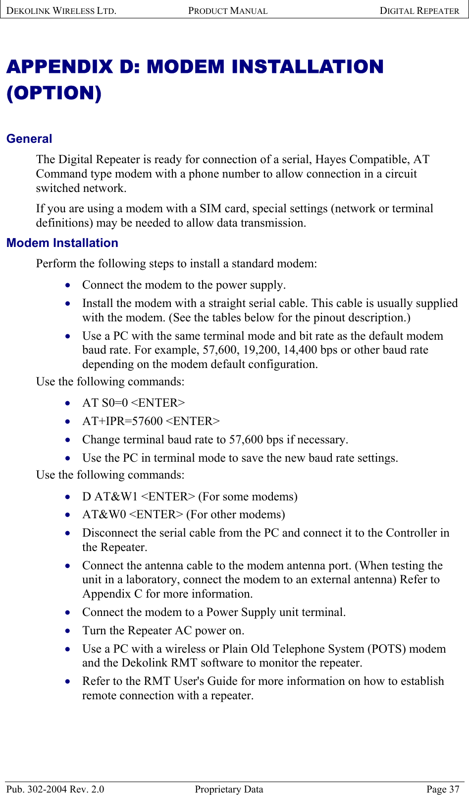 DEKOLINK WIRELESS LTD. PRODUCT MANUAL DIGITAL REPEATER   APPENDIX D: MODEM INSTALLATION (OPTION)   General  The Digital Repeater is ready for connection of a serial, Hayes Compatible, AT Command type modem with a phone number to allow connection in a circuit switched network.  If you are using a modem with a SIM card, special settings (network or terminal definitions) may be needed to allow data transmission. Modem Installation   Perform the following steps to install a standard modem:  Connect the modem to the power supply. • • • • • • • • • • • • • • • Install the modem with a straight serial cable. This cable is usually supplied with the modem. (See the tables below for the pinout description.) Use a PC with the same terminal mode and bit rate as the default modem baud rate. For example, 57,600, 19,200, 14,400 bps or other baud rate depending on the modem default configuration.  Use the following commands: AT S0=0 &lt;ENTER&gt; AT+IPR=57600 &lt;ENTER&gt;  Change terminal baud rate to 57,600 bps if necessary. Use the PC in terminal mode to save the new baud rate settings. Use the following commands: D AT&amp;W1 &lt;ENTER&gt; (For some modems) AT&amp;W0 &lt;ENTER&gt; (For other modems) Disconnect the serial cable from the PC and connect it to the Controller in the Repeater. Connect the antenna cable to the modem antenna port. (When testing the unit in a laboratory, connect the modem to an external antenna) Refer to Appendix C for more information. Connect the modem to a Power Supply unit terminal. Turn the Repeater AC power on. Use a PC with a wireless or Plain Old Telephone System (POTS) modem and the Dekolink RMT software to monitor the repeater. Refer to the RMT User&apos;s Guide for more information on how to establish remote connection with a repeater.   Pub. 302-2004 Rev. 2.0  Proprietary Data  Page 37 