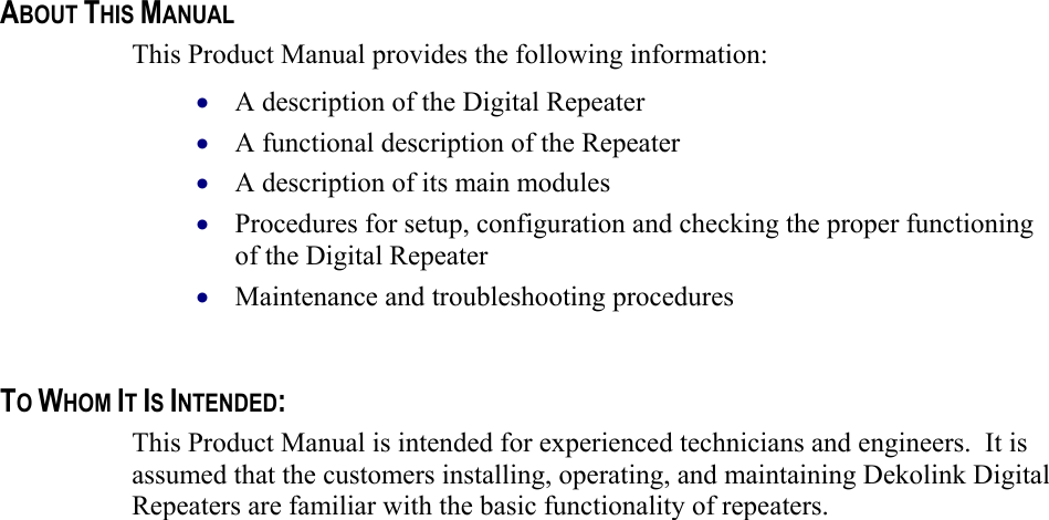    ABOUT THIS MANUAL This Product Manual provides the following information: A description of the Digital Repeater  • • • • • A functional description of the Repeater  A description of its main modules  Procedures for setup, configuration and checking the proper functioning of the Digital Repeater  Maintenance and troubleshooting procedures    TO WHOM IT IS INTENDED: This Product Manual is intended for experienced technicians and engineers.  It is assumed that the customers installing, operating, and maintaining Dekolink Digital Repeaters are familiar with the basic functionality of repeaters.    