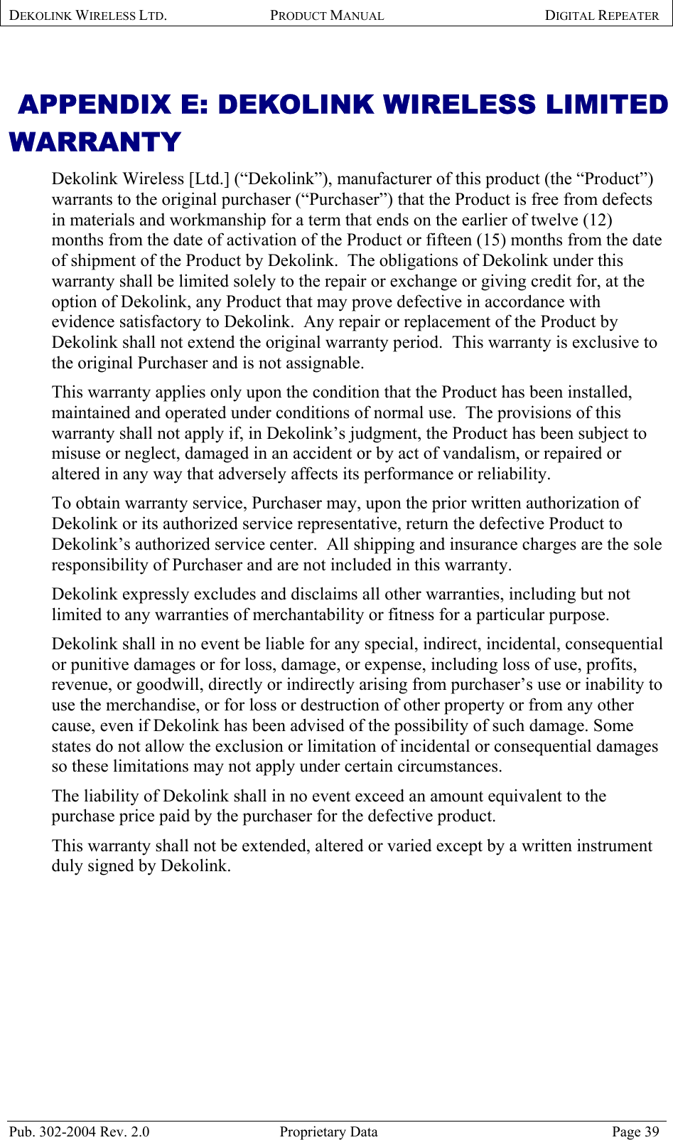 DEKOLINK WIRELESS LTD. PRODUCT MANUAL DIGITAL REPEATER    APPENDIX E: DEKOLINK WIRELESS LIMITED WARRANTY Dekolink Wireless [Ltd.] (“Dekolink”), manufacturer of this product (the “Product”) warrants to the original purchaser (“Purchaser”) that the Product is free from defects in materials and workmanship for a term that ends on the earlier of twelve (12) months from the date of activation of the Product or fifteen (15) months from the date of shipment of the Product by Dekolink.  The obligations of Dekolink under this warranty shall be limited solely to the repair or exchange or giving credit for, at the option of Dekolink, any Product that may prove defective in accordance with evidence satisfactory to Dekolink.  Any repair or replacement of the Product by Dekolink shall not extend the original warranty period.  This warranty is exclusive to the original Purchaser and is not assignable. This warranty applies only upon the condition that the Product has been installed, maintained and operated under conditions of normal use.  The provisions of this warranty shall not apply if, in Dekolink’s judgment, the Product has been subject to misuse or neglect, damaged in an accident or by act of vandalism, or repaired or altered in any way that adversely affects its performance or reliability. To obtain warranty service, Purchaser may, upon the prior written authorization of Dekolink or its authorized service representative, return the defective Product to Dekolink’s authorized service center.  All shipping and insurance charges are the sole responsibility of Purchaser and are not included in this warranty. Dekolink expressly excludes and disclaims all other warranties, including but not limited to any warranties of merchantability or fitness for a particular purpose.   Dekolink shall in no event be liable for any special, indirect, incidental, consequential or punitive damages or for loss, damage, or expense, including loss of use, profits, revenue, or goodwill, directly or indirectly arising from purchaser’s use or inability to use the merchandise, or for loss or destruction of other property or from any other cause, even if Dekolink has been advised of the possibility of such damage. Some states do not allow the exclusion or limitation of incidental or consequential damages so these limitations may not apply under certain circumstances.  The liability of Dekolink shall in no event exceed an amount equivalent to the purchase price paid by the purchaser for the defective product. This warranty shall not be extended, altered or varied except by a written instrument duly signed by Dekolink. Pub. 302-2004 Rev. 2.0  Proprietary Data  Page 39 