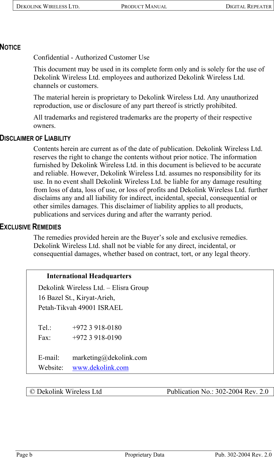 DEKOLINK WIRELESS LTD. PRODUCT MANUAL DIGITAL REPEATER    NOTICE Confidential - Authorized Customer Use This document may be used in its complete form only and is solely for the use of Dekolink Wireless Ltd. employees and authorized Dekolink Wireless Ltd. channels or customers. The material herein is proprietary to Dekolink Wireless Ltd. Any unauthorized reproduction, use or disclosure of any part thereof is strictly prohibited. All trademarks and registered trademarks are the property of their respective owners. DISCLAIMER OF LIABILITY Contents herein are current as of the date of publication. Dekolink Wireless Ltd. reserves the right to change the contents without prior notice. The information furnished by Dekolink Wireless Ltd. in this document is believed to be accurate and reliable. However, Dekolink Wireless Ltd. assumes no responsibility for its use. In no event shall Dekolink Wireless Ltd. be liable for any damage resulting from loss of data, loss of use, or loss of profits and Dekolink Wireless Ltd. further disclaims any and all liability for indirect, incidental, special, consequential or other similes damages. This disclaimer of liability applies to all products, publications and services during and after the warranty period. EXCLUSIVE REMEDIES The remedies provided herein are the Buyer’s sole and exclusive remedies. Dekolink Wireless Ltd. shall not be viable for any direct, incidental, or consequential damages, whether based on contract, tort, or any legal theory.  International Headquarters  Dekolink Wireless Ltd. – Elisra Group 16 Bazel St., Kiryat-Arieh,  Petah-Tikvah 49001 ISRAEL   Tel.:  +972 3 918-0180  Fax:   +972 3 918-0190  E-mail:   marketing@dekolink.com Website:   www.dekolink.com  © Dekolink Wireless Ltd                     Publication No.: 302-2004 Rev. 2.0  Page b   Proprietary Data  Pub. 302-2004 Rev. 2.0 