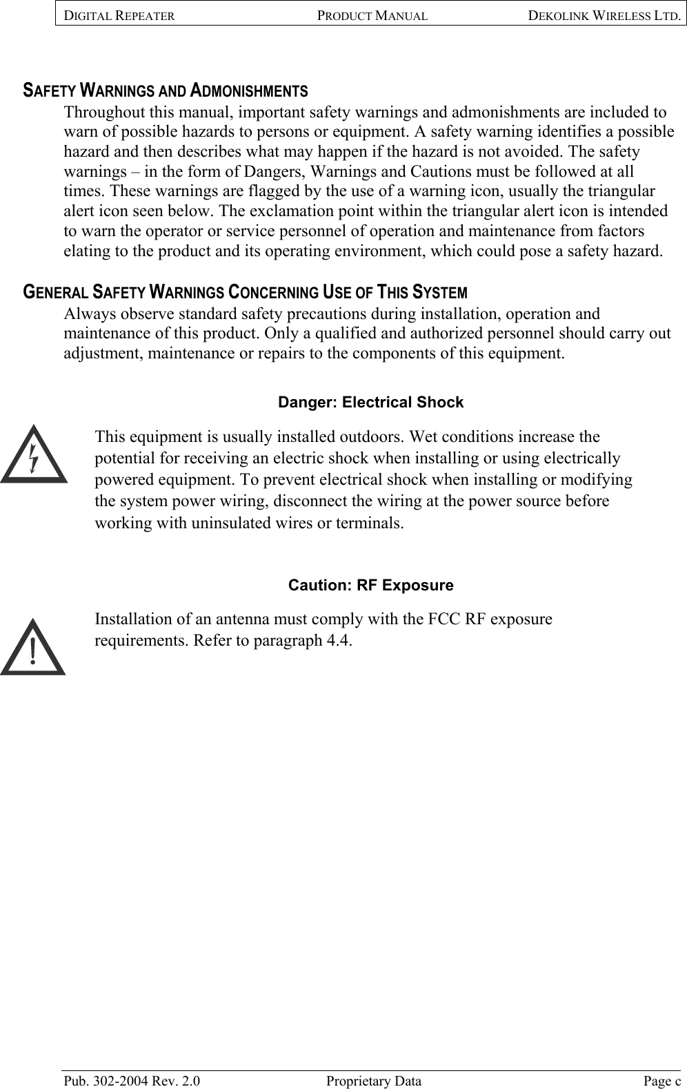 DIGITAL REPEATER  PRODUCT MANUAL DEKOLINK WIRELESS LTD.   SAFETY WARNINGS AND ADMONISHMENTS Throughout this manual, important safety warnings and admonishments are included to warn of possible hazards to persons or equipment. A safety warning identifies a possible hazard and then describes what may happen if the hazard is not avoided. The safety warnings – in the form of Dangers, Warnings and Cautions must be followed at all times. These warnings are flagged by the use of a warning icon, usually the triangular alert icon seen below. The exclamation point within the triangular alert icon is intended to warn the operator or service personnel of operation and maintenance from factors elating to the product and its operating environment, which could pose a safety hazard.  GENERAL SAFETY WARNINGS CONCERNING USE OF THIS SYSTEM Always observe standard safety precautions during installation, operation and maintenance of this product. Only a qualified and authorized personnel should carry out adjustment, maintenance or repairs to the components of this equipment.  Danger: Electrical Shock This equipment is usually installed outdoors. Wet conditions increase the potential for receiving an electric shock when installing or using electrically powered equipment. To prevent electrical shock when installing or modifying the system power wiring, disconnect the wiring at the power source before working with uninsulated wires or terminals.  Caution: RF Exposure  Installation of an antenna must comply with the FCC RF exposure requirements. Refer to paragraph  4.4.   Pub. 302-2004 Rev. 2.0  Proprietary Data  Page c  