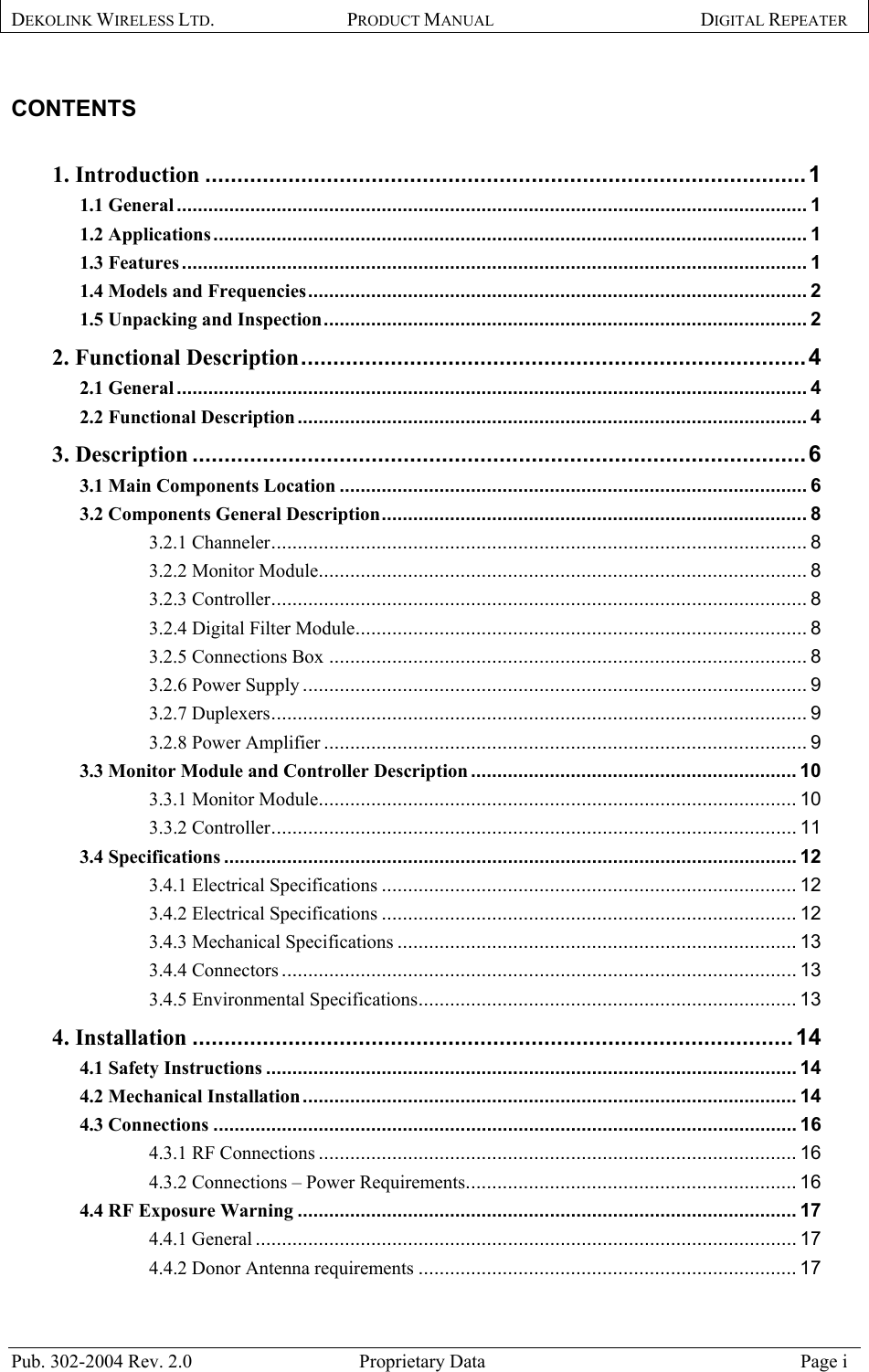 DEKOLINK WIRELESS LTD. PRODUCT MANUAL DIGITAL REPEATER    CONTENTS   1. Introduction ..............................................................................................1 1.1 General........................................................................................................................ 1 1.2 Applications ................................................................................................................. 1 1.3 Features....................................................................................................................... 1 1.4 Models and Frequencies............................................................................................... 2 1.5 Unpacking and Inspection............................................................................................ 2 2. Functional Description...............................................................................4 2.1 General........................................................................................................................ 4 2.2 Functional Description................................................................................................. 4 3. Description ................................................................................................6 3.1 Main Components Location ......................................................................................... 6 3.2 Components General Description................................................................................. 8 3.2.1 Channeler...................................................................................................... 8 3.2.2 Monitor Module............................................................................................. 8 3.2.3 Controller...................................................................................................... 8 3.2.4 Digital Filter Module...................................................................................... 8 3.2.5 Connections Box ........................................................................................... 8 3.2.6 Power Supply ................................................................................................ 9 3.2.7 Duplexers...................................................................................................... 9 3.2.8 Power Amplifier ............................................................................................ 9 3.3 Monitor Module and Controller Description .............................................................. 10 3.3.1 Monitor Module........................................................................................... 10 3.3.2 Controller.................................................................................................... 11 3.4 Specifications ............................................................................................................. 12 3.4.1 Electrical Specifications ............................................................................... 12 3.4.2 Electrical Specifications ............................................................................... 12 3.4.3 Mechanical Specifications ............................................................................ 13 3.4.4 Connectors .................................................................................................. 13 3.4.5 Environmental Specifications........................................................................ 13 4. Installation ..............................................................................................14 4.1 Safety Instructions ..................................................................................................... 14 4.2 Mechanical Installation.............................................................................................. 14 4.3 Connections ............................................................................................................... 16 4.3.1 RF Connections ........................................................................................... 16 4.3.2 Connections – Power Requirements............................................................... 16 4.4 RF Exposure Warning ............................................................................................... 17 4.4.1 General ....................................................................................................... 17 4.4.2 Donor Antenna requirements ........................................................................ 17 Pub. 302-2004 Rev. 2.0  Proprietary Data  Page i 