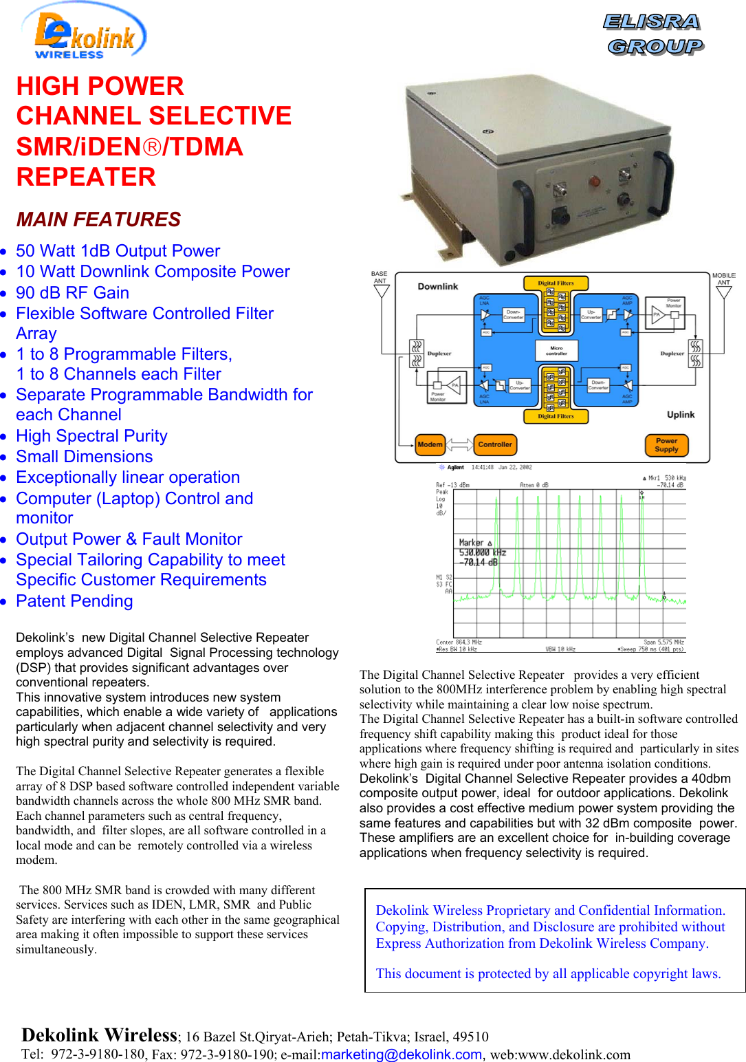   HIGH POWER CHANNEL SELECTIVE SMR/iDEN/TDMA REPEATER  MAIN FEATURES •  50 Watt 1dB Output Power •  10 Watt Downlink Composite Power •  90 dB RF Gain •  Flexible Software Controlled Filter Array •  1 to 8 Programmable Filters, 1 to 8 Channels each Filter       •  Separate Programmable Bandwidth for each Channel •  High Spectral Purity •  Small Dimensions •  Exceptionally linear operation •  Computer (Laptop) Control and monitor •  Output Power &amp; Fault Monitor  •  Special Tailoring Capability to meet Specific Customer Requirements •  Patent Pending  Dekolink’s  new Digital Channel Selective Repeater employs advanced Digital  Signal Processing technology (DSP) that provides significant advantages over conventional repeaters.   This innovative system introduces new system capabilities, which enable a wide variety of   applications particularly when adjacent channel selectivity and very high spectral purity and selectivity is required.  The Digital Channel Selective Repeater generates a flexible array of 8 DSP based software controlled independent variable bandwidth channels across the whole 800 MHz SMR band.    Each channel parameters such as central frequency, bandwidth, and  filter slopes, are all software controlled in a local mode and can be  remotely controlled via a wireless modem.   The 800 MHz SMR band is crowded with many different services. Services such as IDEN, LMR, SMR  and Public Safety are interfering with each other in the same geographical area making it often impossible to support these services simultaneously.  The Digital Channel Selective Repeater   provides a very efficient solution to the 800MHz interference problem by enabling high spectral selectivity while maintaining a clear low noise spectrum.   The Digital Channel Selective Repeater has a built-in software controlled frequency shift capability making this  product ideal for those applications where frequency shifting is required and  particularly in sites where high gain is required under poor antenna isolation conditions. Dekolink’s  Digital Channel Selective Repeater provides a 40dbm composite output power, ideal  for outdoor applications. Dekolink also provides a cost effective medium power system providing the same features and capabilities but with 32 dBm composite  power. These amplifiers are an excellent choice for  in-building coverage applications when frequency selectivity is required. Dekolink Wireless Proprietary and Confidential Information. Copying, Distribution, and Disclosure are prohibited without Express Authorization from Dekolink Wireless Company. This document is protected by all applicable copyright laws. Dekolink Wireless; 16 Bazel St.Qiryat-Arieh; Petah-Tikva; Israel, 49510 Tel:  972-3-9180-180, Fax: 972-3- 190-9180 ; e-mail:marketing@dekolink.com, web:www.dekolink.com 