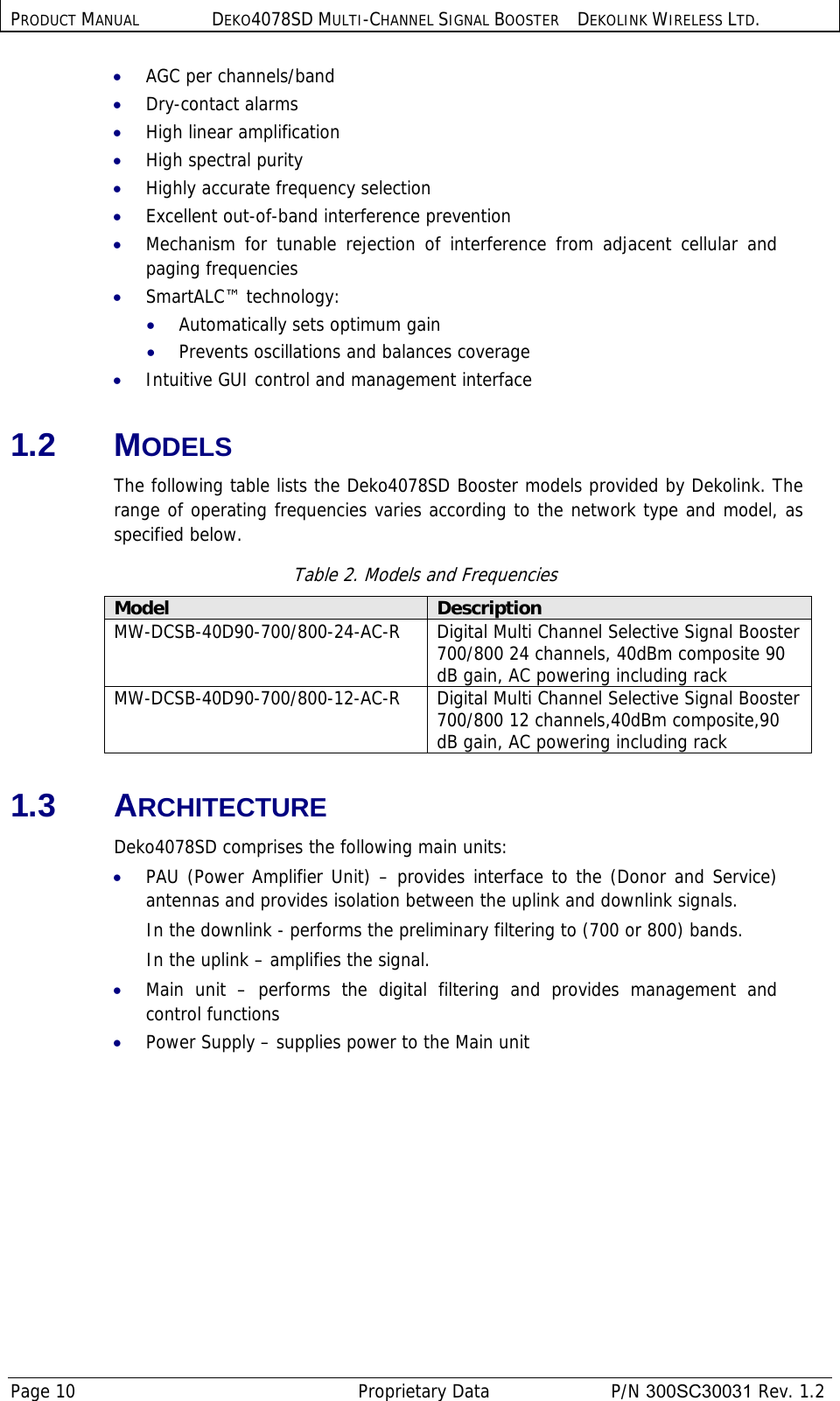 PRODUCT MANUAL DEKO4078SD MULTI-CHANNEL SIGNAL BOOSTER DEKOLINK WIRELESS LTD. Page 10   Proprietary Data  P/N 300SC30031 Rev. 1.2 • AGC per channels/band • Dry-contact alarms • High linear amplification • High spectral purity  • Highly accurate frequency selection • Excellent out-of-band interference prevention  • Mechanism for tunable rejection of interference from adjacent cellular and paging frequencies • SmartALC™ technology: • Automatically sets optimum gain • Prevents oscillations and balances coverage • Intuitive GUI control and management interface 1.2 MODELS The following table lists the Deko4078SD Booster models provided by Dekolink. The range of operating frequencies varies according to the network type and model, as specified below. Table 2. Models and Frequencies Model  Description MW-DCSB-40D90-700/800-24-AC-R   Digital Multi Channel Selective Signal Booster 700/800 24 channels, 40dBm composite 90 dB gain, AC powering including rack MW-DCSB-40D90-700/800-12-AC-R Digital Multi Channel Selective Signal Booster 700/800 12 channels,40dBm composite,90 dB gain, AC powering including rack 1.3 ARCHITECTURE Deko4078SD comprises the following main units: • PAU (Power Amplifier Unit) – provides interface to the (Donor and Service) antennas and provides isolation between the uplink and downlink signals.  In the downlink - performs the preliminary filtering to (700 or 800) bands. In the uplink – amplifies the signal. • Main unit – performs the digital filtering and provides management and control functions • Power Supply – supplies power to the Main unit 