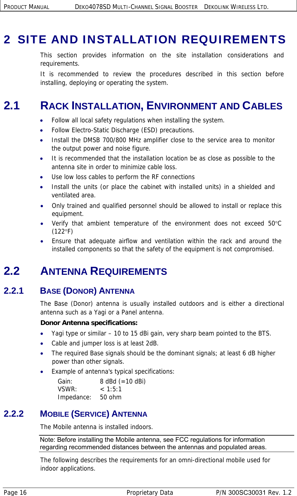 PRODUCT MANUAL DEKO4078SD MULTI-CHANNEL SIGNAL BOOSTER DEKOLINK WIRELESS LTD. Page 16   Proprietary Data  P/N 300SC30031 Rev. 1.2 2  SITE AND INSTALLATION REQUIREMENTS This section provides information on the site installation considerations and requirements.  It is recommended to review the procedures described in this section before installing, deploying or operating the system. 2.1 RACK INSTALLATION, ENVIRONMENT AND CABLES • Follow all local safety regulations when installing the system. • Follow Electro-Static Discharge (ESD) precautions. • Install the DMSB 700/800 MHz amplifier close to the service area to monitor the output power and noise figure. • It is recommended that the installation location be as close as possible to the antenna site in order to minimize cable loss. • Use low loss cables to perform the RF connections • Install the units (or place the cabinet with installed units) in a shielded and ventilated area.  • Only trained and qualified personnel should be allowed to install or replace this equipment. • Verify that ambient temperature of the environment does not exceed 50°C (122°F) • Ensure that adequate airflow and ventilation within the rack and around the installed components so that the safety of the equipment is not compromised.  2.2 ANTENNA REQUIREMENTS 2.2.1 BASE (DONOR) ANTENNA  The Base (Donor) antenna is usually installed outdoors and is either a directional antenna such as a Yagi or a Panel antenna.  Donor Antenna specifications:  • Yagi type or similar – 10 to 15 dBi gain, very sharp beam pointed to the BTS. • Cable and jumper loss is at least 2dB. • The required Base signals should be the dominant signals; at least 6 dB higher power than other signals. • Example of antenna&apos;s typical specifications:  Gain:  8 dBd (=10 dBi) VSWR: &lt; 1:5:1 Impedance: 50 ohm 2.2.2 MOBILE (SERVICE) ANTENNA  The Mobile antenna is installed indoors.  Note: Before installing the Mobile antenna, see FCC regulations for information regarding recommended distances between the antennas and populated areas.  The following describes the requirements for an omni-directional mobile used for indoor applications. 