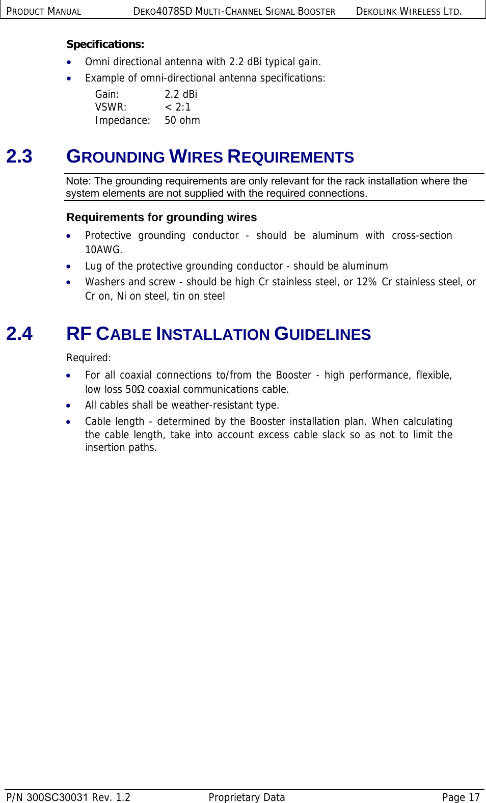 PRODUCT MANUAL DEKO4078SD MULTI-CHANNEL SIGNAL BOOSTER DEKOLINK WIRELESS LTD.  P/N 300SC30031 Rev. 1.2  Proprietary Data  Page 17  Specifications: • Omni directional antenna with 2.2 dBi typical gain. • Example of omni-directional antenna specifications:  Gain: 2.2 dBi VSWR: &lt; 2:1 Impedance: 50 ohm 2.3 GROUNDING WIRES REQUIREMENTS Note: The grounding requirements are only relevant for the rack installation where the system elements are not supplied with the required connections. Requirements for grounding wires • Protective grounding conductor - should be aluminum with cross-section 10AWG.  • Lug of the protective grounding conductor - should be aluminum • Washers and screw - should be high Cr stainless steel, or 12% Cr stainless steel, or Cr on, Ni on steel, tin on steel 2.4 RF CABLE INSTALLATION GUIDELINES Required: • For all coaxial connections to/from the Booster - high performance, flexible, low loss 50Ω coaxial communications cable.  • All cables shall be weather-resistant type.  • Cable length - determined by the Booster installation plan. When calculating the cable length, take into account excess cable slack so as not to limit the insertion paths. 