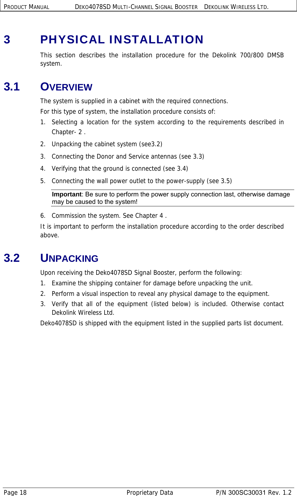 PRODUCT MANUAL DEKO4078SD MULTI-CHANNEL SIGNAL BOOSTER DEKOLINK WIRELESS LTD. Page 18   Proprietary Data  P/N 300SC30031 Rev. 1.2 3  PHYSICAL INSTALLATION  This section describes the installation procedure for the Dekolink 700/800 DMSB system. 3.1 OVERVIEW  The system is supplied in a cabinet with the required connections.  For this type of system, the installation procedure consists of: 1.  Selecting a location for the system according to the requirements described in Chapter-  2 . 2.   Unpacking the cabinet system (see 3.2) 3.   Connecting the Donor and Service antennas (see  3.3) 4.   Verifying that the ground is connected (see  3.4) 5.   Connecting the wall power outlet to the power-supply (see  3.5) Important: Be sure to perform the power supply connection last, otherwise damage may be caused to the system! 6.   Commission the system. See Chapter  4 . It is important to perform the installation procedure according to the order described above.  3.2 UNPACKING Upon receiving the Deko4078SD Signal Booster, perform the following:  1.   Examine the shipping container for damage before unpacking the unit. 2.   Perform a visual inspection to reveal any physical damage to the equipment.   3.  Verify that all of the equipment (listed below) is included. Otherwise contact Dekolink Wireless Ltd. Deko4078SD is shipped with the equipment listed in the supplied parts list document. 