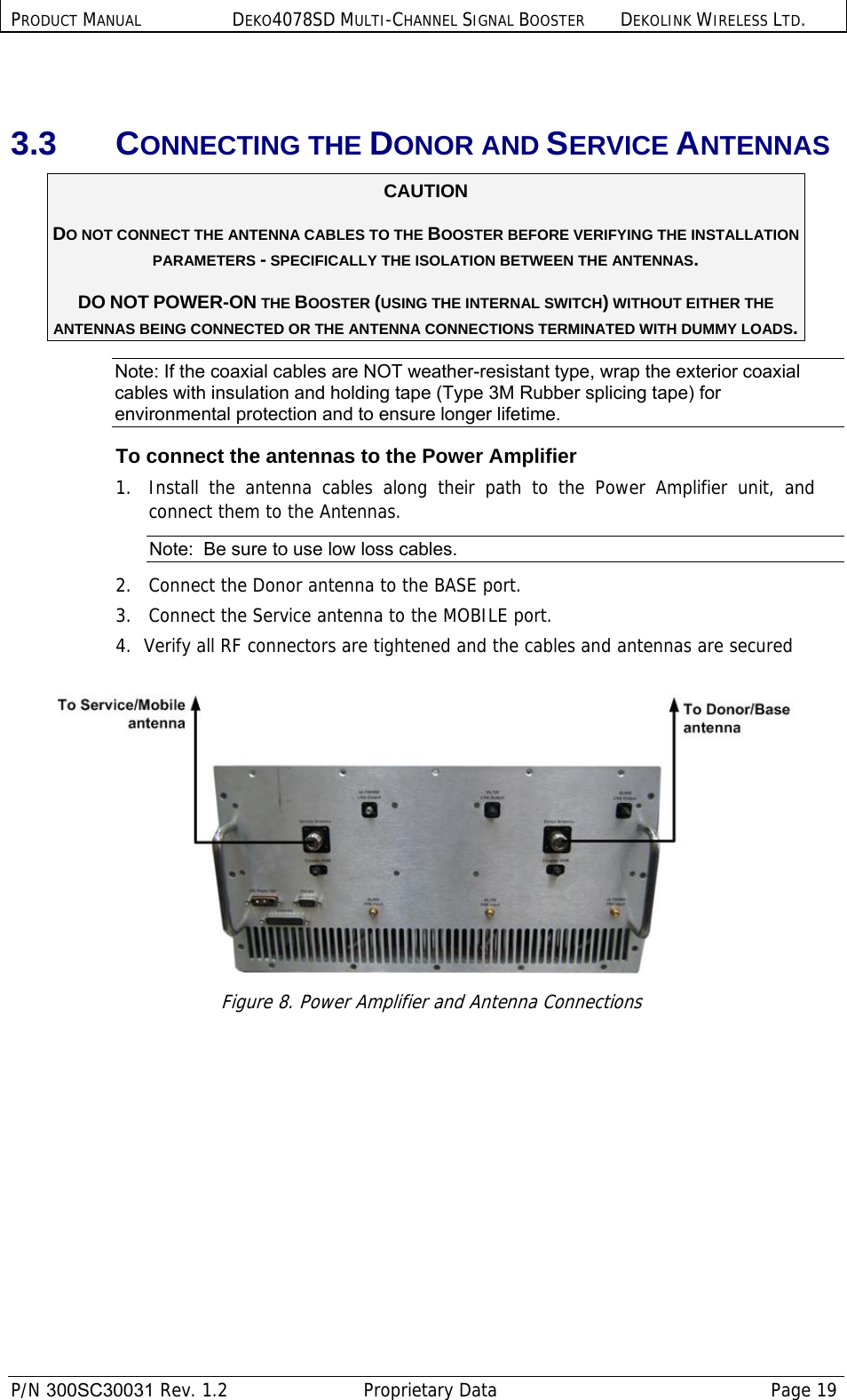 PRODUCT MANUAL DEKO4078SD MULTI-CHANNEL SIGNAL BOOSTER DEKOLINK WIRELESS LTD.  P/N 300SC30031 Rev. 1.2  Proprietary Data  Page 19   3.3 CONNECTING THE DONOR AND SERVICE ANTENNAS CAUTION DO NOT CONNECT THE ANTENNA CABLES TO THE BOOSTER BEFORE VERIFYING THE INSTALLATION PARAMETERS - SPECIFICALLY THE ISOLATION BETWEEN THE ANTENNAS. DO NOT POWER-ON THE BOOSTER (USING THE INTERNAL SWITCH) WITHOUT EITHER THE ANTENNAS BEING CONNECTED OR THE ANTENNA CONNECTIONS TERMINATED WITH DUMMY LOADS.  Note: If the coaxial cables are NOT weather-resistant type, wrap the exterior coaxial cables with insulation and holding tape (Type 3M Rubber splicing tape) for environmental protection and to ensure longer lifetime. To connect the antennas to the Power Amplifier 1.  Install the antenna cables along their path to the Power Amplifier unit, and connect them to the Antennas. Note:  Be sure to use low loss cables. 2.   Connect the Donor antenna to the BASE port. 3.   Connect the Service antenna to the MOBILE port. 4.  Verify all RF connectors are tightened and the cables and antennas are secured   Figure 8. Power Amplifier and Antenna Connections 