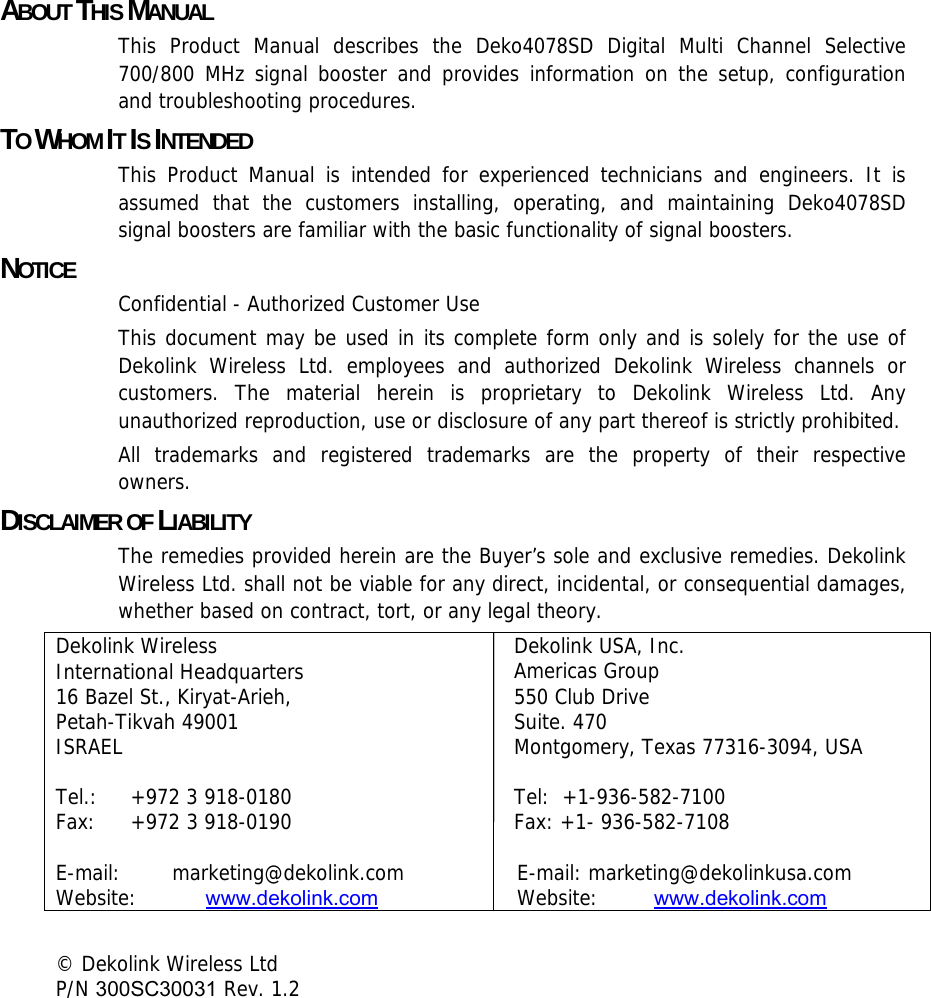 ABOUT THIS MANUAL This Product Manual describes the Deko4078SD Digital Multi Channel Selective 700/800 MHz signal booster and provides information on the setup, configuration and troubleshooting procedures.  TO WHOM IT IS INTENDED This Product Manual is intended for experienced technicians and engineers. It is assumed that the customers installing, operating, and maintaining Deko4078SD signal boosters are familiar with the basic functionality of signal boosters. NOTICE Confidential - Authorized Customer Use This document may be used in its complete form only and is solely for the use of Dekolink Wireless Ltd. employees and authorized Dekolink Wireless channels or customers. The material herein is proprietary to Dekolink Wireless Ltd. Any unauthorized reproduction, use or disclosure of any part thereof is strictly prohibited. All trademarks and registered trademarks are the property of their respective owners. DISCLAIMER OF LIABILITY The remedies provided herein are the Buyer’s sole and exclusive remedies. Dekolink Wireless Ltd. shall not be viable for any direct, incidental, or consequential damages, whether based on contract, tort, or any legal theory. Dekolink Wireless  International Headquarters  16 Bazel St., Kiryat-Arieh,  Petah-Tikvah 49001  ISRAEL   Tel.:  +972 3 918-0180  Fax:  +972 3 918-0190  E-mail:   marketing@dekolink.com Website:   www.dekolink.com Dekolink USA, Inc. Americas Group 550 Club Drive Suite. 470 Montgomery, Texas 77316-3094, USA  Tel:  +1-936-582-7100  Fax: +1- 936-582-7108     E-mail: marketing@dekolinkusa.com   Website:   www.dekolink.com   © Dekolink Wireless Ltd                    P/N 300SC30031 Rev. 1.2   