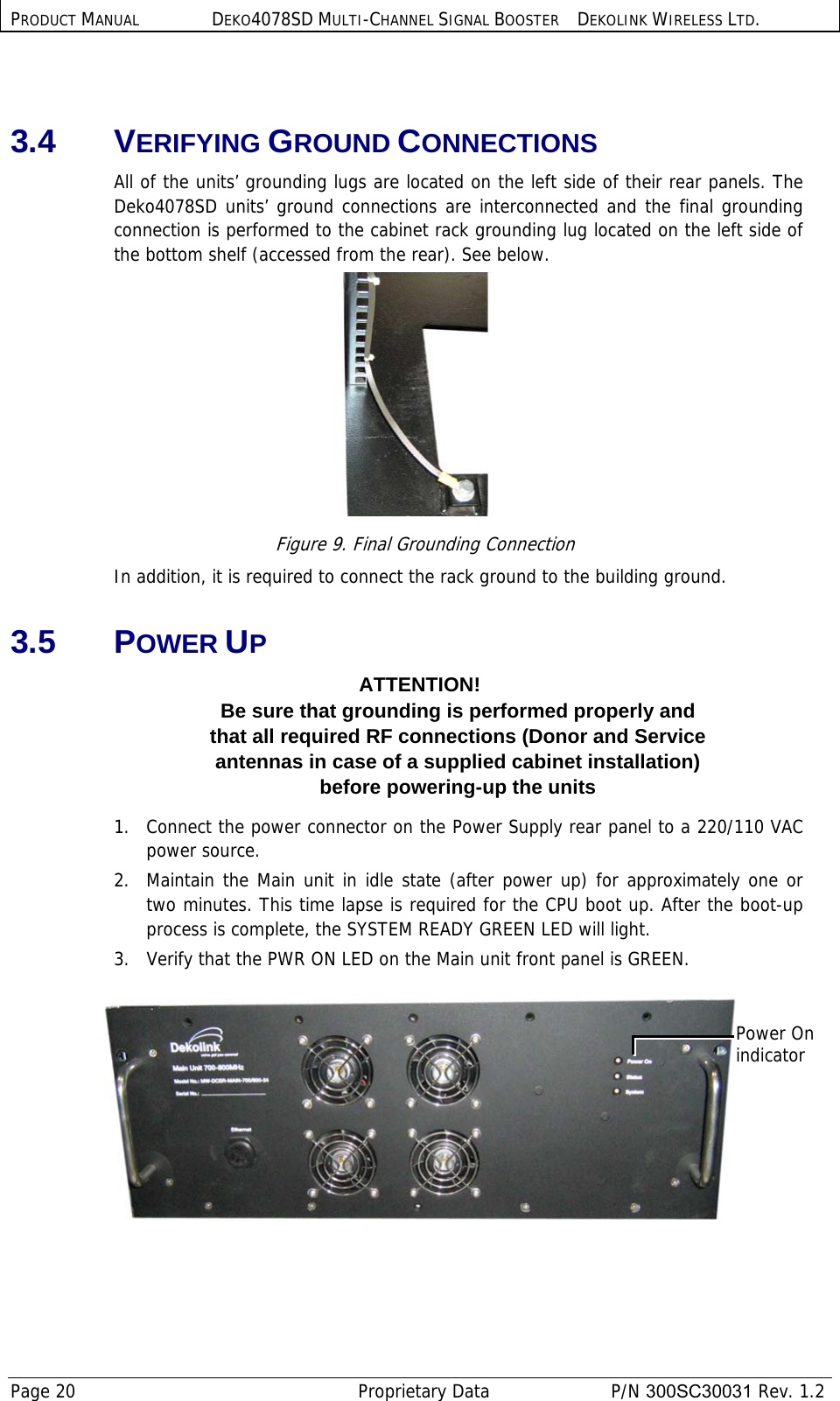 PRODUCT MANUAL DEKO4078SD MULTI-CHANNEL SIGNAL BOOSTER DEKOLINK WIRELESS LTD. Page 20   Proprietary Data  P/N 300SC30031 Rev. 1.2  3.4 VERIFYING GROUND CONNECTIONS All of the units’ grounding lugs are located on the left side of their rear panels. The Deko4078SD units’ ground connections are interconnected and the final grounding connection is performed to the cabinet rack grounding lug located on the left side of the bottom shelf (accessed from the rear). See below.  Figure 9. Final Grounding Connection In addition, it is required to connect the rack ground to the building ground. 3.5 POWER UP ATTENTION! Be sure that grounding is performed properly and  that all required RF connections (Donor and Service  antennas in case of a supplied cabinet installation)  before powering-up the units 1.   Connect the power connector on the Power Supply rear panel to a 220/110 VAC power source.  2.  Maintain the Main unit in idle state (after power up) for approximately one or two minutes. This time lapse is required for the CPU boot up. After the boot-up process is complete, the SYSTEM READY GREEN LED will light. 3.  Verify that the PWR ON LED on the Main unit front panel is GREEN.     Power On indicator 