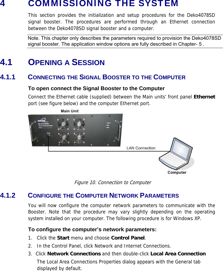 4  COMMISSIONING THE SYSTEM This section provides the initialization and setup procedures for the Deko4078SD signal booster. The procedures are performed through an Ethernet connection between the Deko4078SD signal booster and a computer.  Note. This chapter only describes the parameters required to provision the Deko4078SD signal booster. The application window options are fully described in Chapter-  5 .  4.1 OPENING A SESSION  4.1.1 CONNECTING THE SIGNAL BOOSTER TO THE COMPUTER To open connect the Signal Booster to the Computer Connect the Ethernet cable (supplied) between the Main units’ front panel Ethernet port (see figure below) and the computer Ethernet port.    Figure 10. Connection to Computer 4.1.2 CONFIGURE THE COMPUTER NETWORK PARAMETERS You will now configure the computer network parameters to communicate with the Booster. Note that the procedure may vary slightly depending on the operating system installed on your computer. The following procedure is for Windows XP. To configure the computer’s network parameters: 1. Click the Start menu and choose Control Panel. 2.  In the Control Panel, click Network and Internet Connections. 3. Click Network Connections and then double-click Local Area Connection The Local Area Connections Properties dialog appears with the General tab displayed by default. 