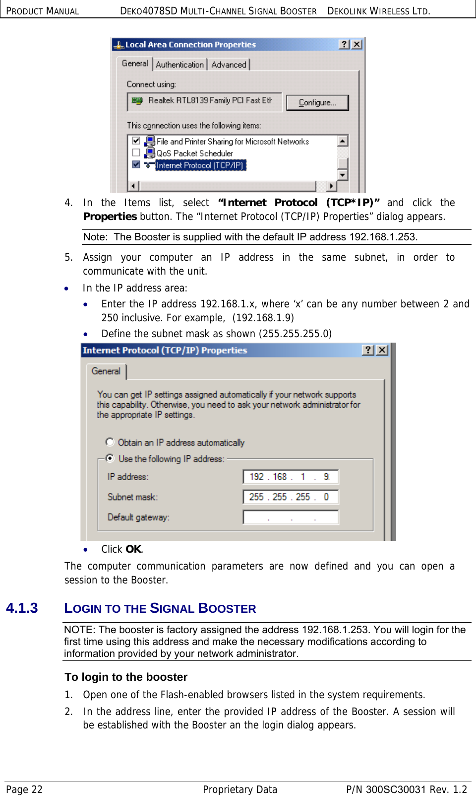 PRODUCT MANUAL DEKO4078SD MULTI-CHANNEL SIGNAL BOOSTER DEKOLINK WIRELESS LTD. Page 22   Proprietary Data  P/N 300SC30031 Rev. 1.2  4. In the Items list, select “Internet Protocol (TCP*IP)” and click the Properties button. The “Internet Protocol (TCP/IP) Properties” dialog appears. Note:  The Booster is supplied with the default IP address 192.168.1.253. 5. Assign your computer an IP address in the same subnet, in order to communicate with the unit.  • In the IP address area: • Enter the IP address 192.168.1.x, where ‘x’ can be any number between 2 and 250 inclusive. For example,  (192.168.1.9)  • Define the subnet mask as shown (255.255.255.0)  • Click OK. The computer communication parameters are now defined and you can open a session to the Booster. 4.1.3 LOGIN TO THE SIGNAL BOOSTER NOTE: The booster is factory assigned the address 192.168.1.253. You will login for the first time using this address and make the necessary modifications according to information provided by your network administrator. To login to the booster  1.  Open one of the Flash-enabled browsers listed in the system requirements. 2.   In the address line, enter the provided IP address of the Booster. A session will be established with the Booster an the login dialog appears. 