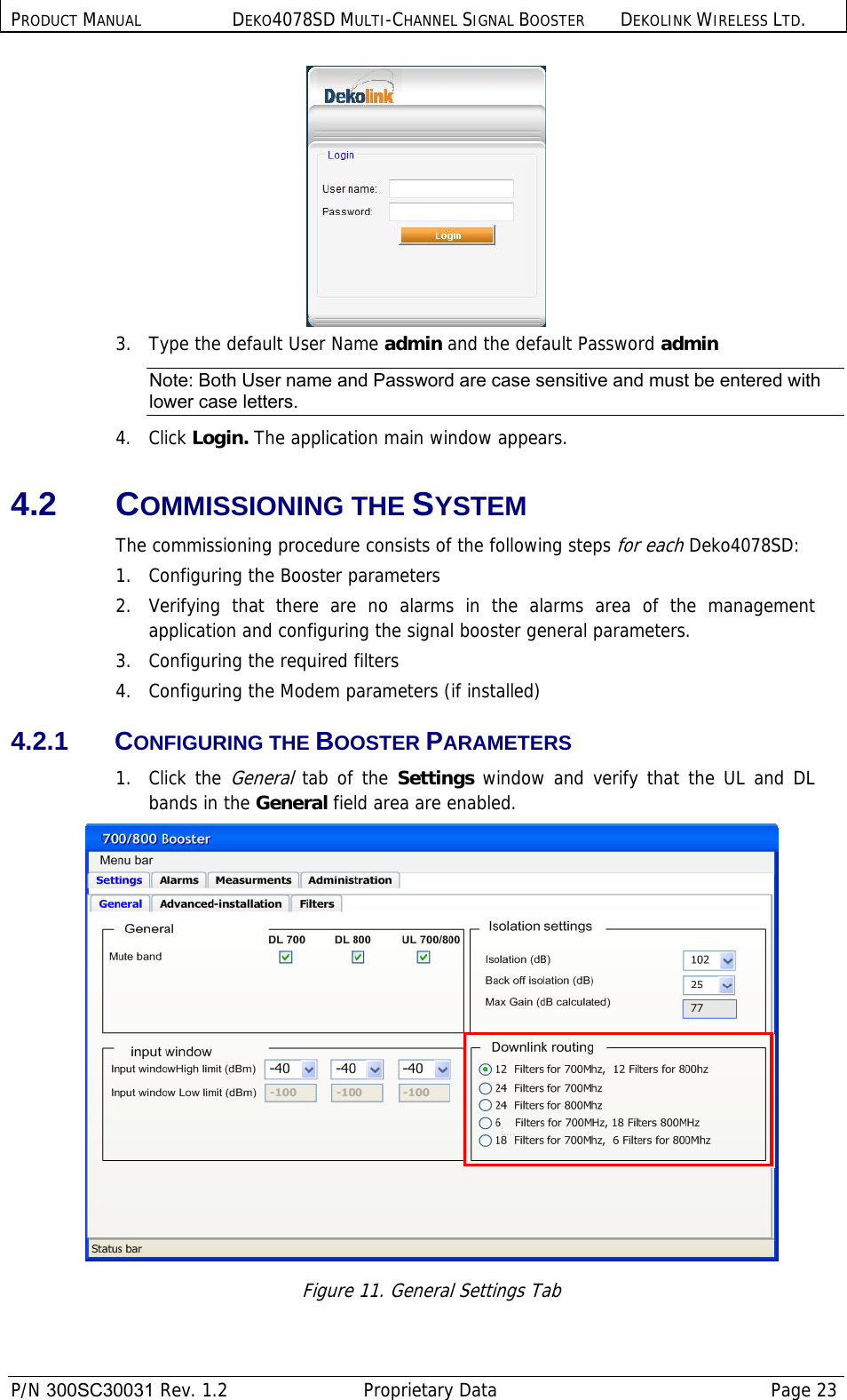 PRODUCT MANUAL DEKO4078SD MULTI-CHANNEL SIGNAL BOOSTER DEKOLINK WIRELESS LTD.  P/N 300SC30031 Rev. 1.2  Proprietary Data  Page 23   3.  Type the default User Name admin and the default Password admin Note: Both User name and Password are case sensitive and must be entered with lower case letters. 4. Click Login. The application main window appears. 4.2 COMMISSIONING THE SYSTEM The commissioning procedure consists of the following steps for each Deko4078SD: 1.  Configuring the Booster parameters 2.  Verifying that there are no alarms in the alarms area of the management application and configuring the signal booster general parameters. 3.   Configuring the required filters 4.   Configuring the Modem parameters (if installed) 4.2.1 CONFIGURING THE BOOSTER PARAMETERS 1. Click the General tab of the Settings window and verify that the UL and DL bands in the General field area are enabled.  Figure 11. General Settings Tab 