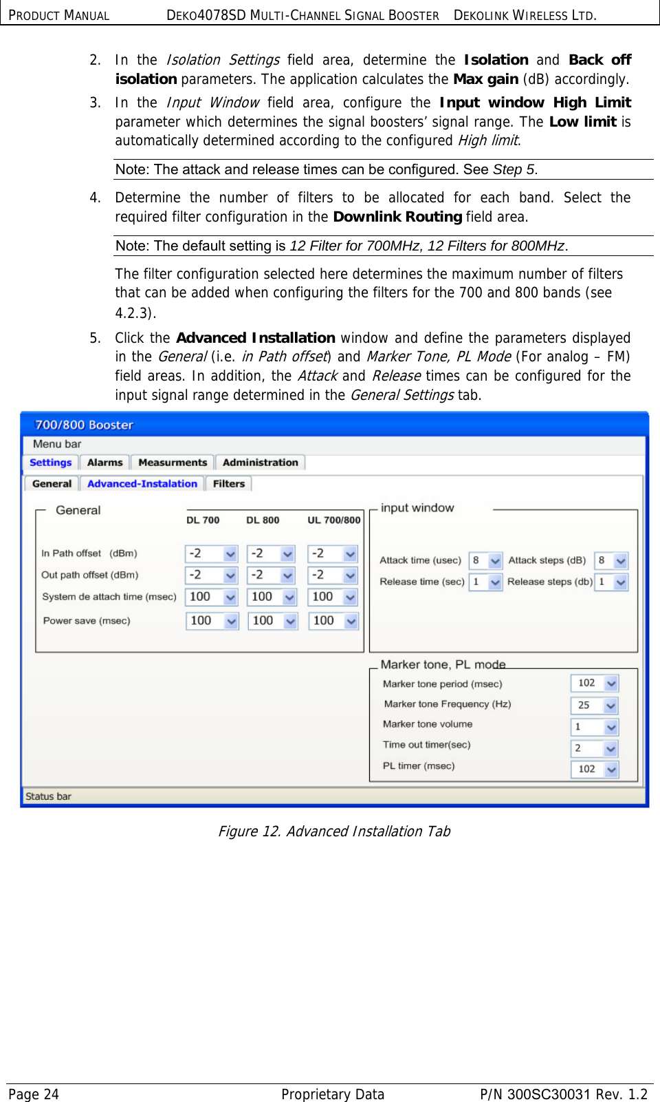 PRODUCT MANUAL DEKO4078SD MULTI-CHANNEL SIGNAL BOOSTER DEKOLINK WIRELESS LTD. Page 24   Proprietary Data  P/N 300SC30031 Rev. 1.2 2.   In  the Isolation Settings field area, determine the Isolation  and  Back off isolation parameters. The application calculates the Max gain (dB) accordingly. 3.   In  the Input Window field area, configure the Input window High Limit parameter which determines the signal boosters’ signal range. The Low limit is automatically determined according to the configured High limit. Note: The attack and release times can be configured. See Step 5. 4.  Determine the number of filters to be allocated for each band. Select the required filter configuration in the Downlink Routing field area. Note: The default setting is 12 Filter for 700MHz, 12 Filters for 800MHz. The filter configuration selected here determines the maximum number of filters that can be added when configuring the filters for the 700 and 800 bands (see  4.2.3). 5.   Click the Advanced Installation window and define the parameters displayed in the General (i.e. in Path offset) and Marker Tone, PL Mode (For analog – FM) field areas. In addition, the Attack and Release times can be configured for the input signal range determined in the General Settings tab.  Figure 12. Advanced Installation Tab 