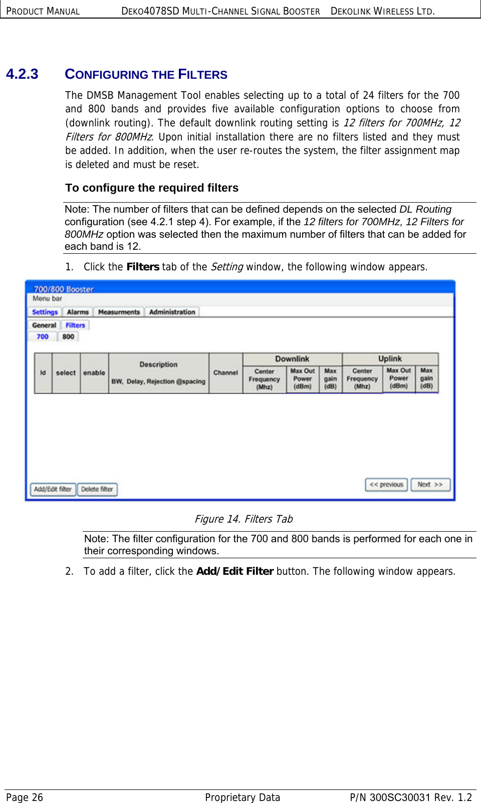 PRODUCT MANUAL DEKO4078SD MULTI-CHANNEL SIGNAL BOOSTER DEKOLINK WIRELESS LTD. Page 26   Proprietary Data  P/N 300SC30031 Rev. 1.2  4.2.3 CONFIGURING THE FILTERS  The DMSB Management Tool enables selecting up to a total of 24 filters for the 700 and 800 bands and provides five available configuration options to choose from (downlink routing). The default downlink routing setting is 12 filters for 700MHz, 12 Filters for 800MHz. Upon initial installation there are no filters listed and they must be added. In addition, when the user re-routes the system, the filter assignment map is deleted and must be reset.  To configure the required filters Note: The number of filters that can be defined depends on the selected DL Routing configuration (see  4.2.1 step 4). For example, if the 12 filters for 700MHz, 12 Filters for 800MHz option was selected then the maximum number of filters that can be added for each band is 12. 1.   Click the Filters tab of the Setting window, the following window appears.  Figure 14. Filters Tab Note: The filter configuration for the 700 and 800 bands is performed for each one in their corresponding windows.  2.   To add a filter, click the Add/Edit Filter button. The following window appears.   