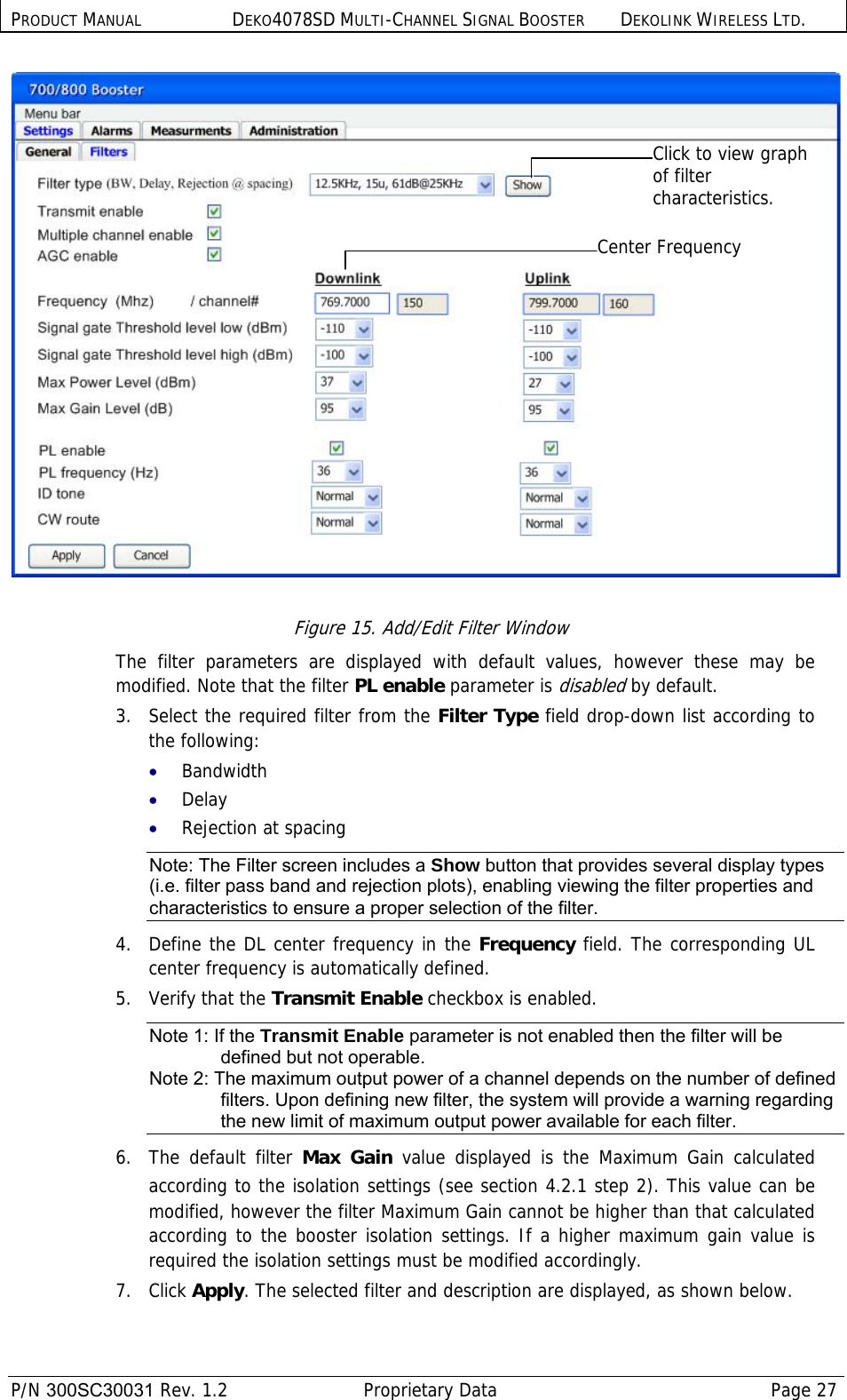 PRODUCT MANUAL DEKO4078SD MULTI-CHANNEL SIGNAL BOOSTER DEKOLINK WIRELESS LTD.  P/N 300SC30031 Rev. 1.2  Proprietary Data  Page 27   Figure 15. Add/Edit Filter Window The filter parameters are displayed with default values, however these may be modified. Note that the filter PL enable parameter is disabled by default. 3.   Select the required filter from the Filter Type field drop-down list according to the following: • Bandwidth • Delay • Rejection at spacing Note: The Filter screen includes a Show button that provides several display types (i.e. filter pass band and rejection plots), enabling viewing the filter properties and characteristics to ensure a proper selection of the filter. 4.  Define the DL center frequency in the Frequency field. The corresponding UL center frequency is automatically defined.  5.  Verify that the Transmit Enable checkbox is enabled.  Note 1: If the Transmit Enable parameter is not enabled then the filter will be defined but not operable. Note 2: The maximum output power of a channel depends on the number of defined filters. Upon defining new filter, the system will provide a warning regarding the new limit of maximum output power available for each filter. 6.  The default filter Max Gain value displayed is the Maximum Gain calculated according to the isolation settings (see section  4.2.1 step 2). This value can be modified, however the filter Maximum Gain cannot be higher than that calculated according to the booster isolation settings. If a higher maximum gain value is required the isolation settings must be modified accordingly.   7.   Click Apply. The selected filter and description are displayed, as shown below. Click to view graph of filter characteristics. Center Frequency 