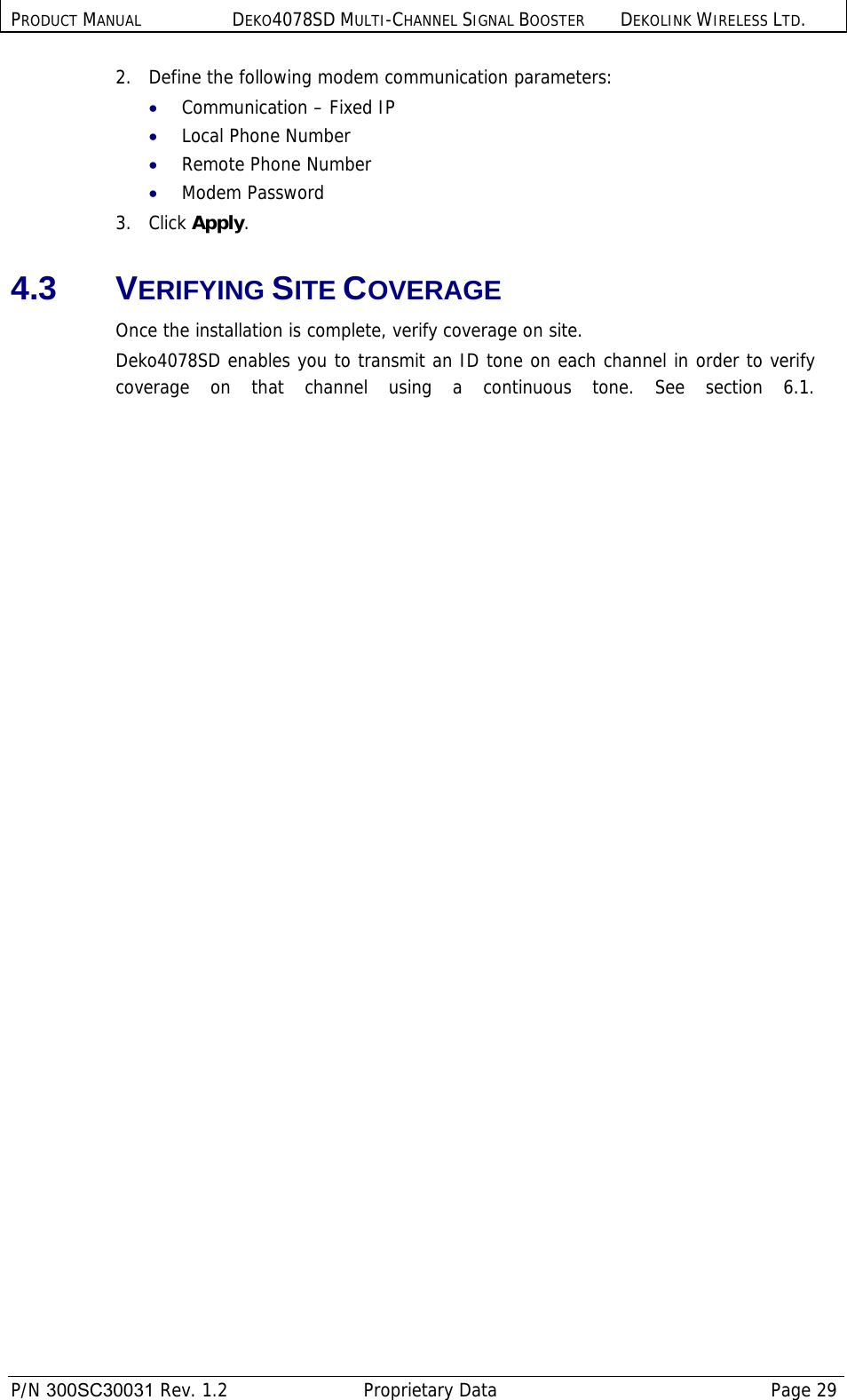 PRODUCT MANUAL DEKO4078SD MULTI-CHANNEL SIGNAL BOOSTER DEKOLINK WIRELESS LTD.  P/N 300SC30031 Rev. 1.2  Proprietary Data  Page 29  2.   Define the following modem communication parameters: • Communication – Fixed IP • Local Phone Number  • Remote Phone Number  • Modem Password  3.   Click Apply.  4.3 VERIFYING SITE COVERAGE Once the installation is complete, verify coverage on site.  Deko4078SD enables you to transmit an ID tone on each channel in order to verify coverage on that channel using a continuous tone. See section  6.1.
