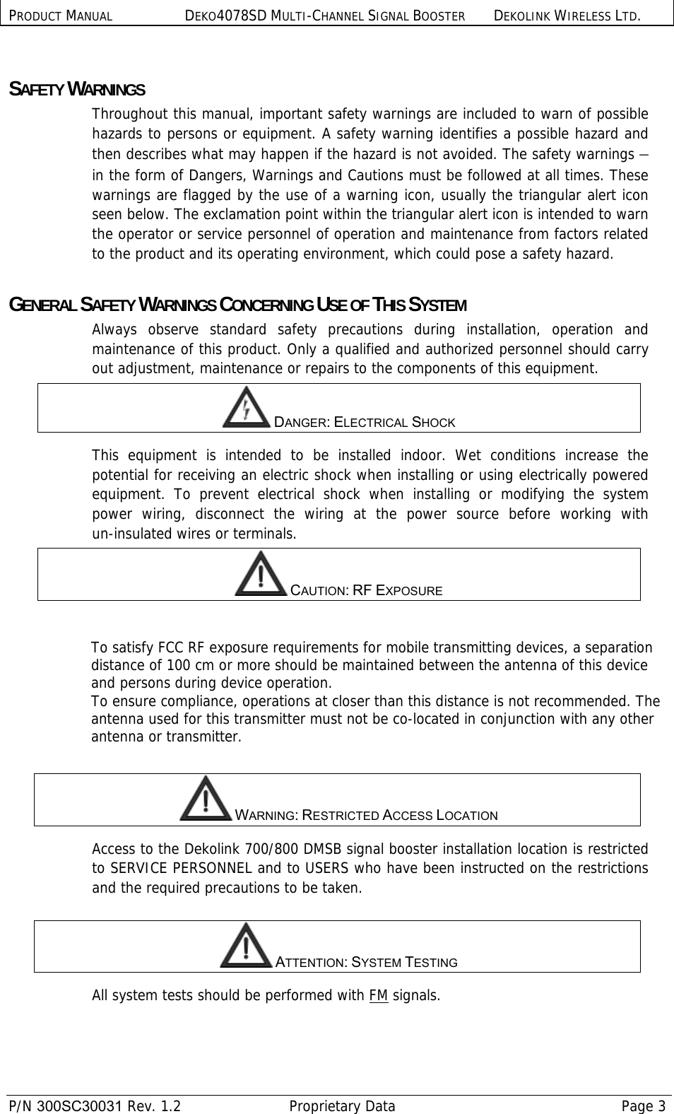 PRODUCT MANUAL DEKO4078SD MULTI-CHANNEL SIGNAL BOOSTER DEKOLINK WIRELESS LTD.  P/N 300SC30031 Rev. 1.2  Proprietary Data  Page 3   SAFETY WARNINGS  Throughout this manual, important safety warnings are included to warn of possible hazards to persons or equipment. A safety warning identifies a possible hazard and then describes what may happen if the hazard is not avoided. The safety warnings – in the form of Dangers, Warnings and Cautions must be followed at all times. These warnings are flagged by the use of a warning icon, usually the triangular alert icon seen below. The exclamation point within the triangular alert icon is intended to warn the operator or service personnel of operation and maintenance from factors related to the product and its operating environment, which could pose a safety hazard.  GENERAL SAFETY WARNINGS CONCERNING USE OF THIS SYSTEM Always observe standard safety precautions during installation, operation and maintenance of this product. Only a qualified and authorized personnel should carry out adjustment, maintenance or repairs to the components of this equipment.  DANGER: ELECTRICAL SHOCK This equipment is intended to be installed indoor. Wet conditions increase the potential for receiving an electric shock when installing or using electrically powered equipment. To prevent electrical shock when installing or modifying the system power wiring, disconnect the wiring at the power source before working with un-insulated wires or terminals.  CAUTION: RF EXPOSURE   To satisfy FCC RF exposure requirements for mobile transmitting devices, a separation distance of 100 cm or more should be maintained between the antenna of this device and persons during device operation. To ensure compliance, operations at closer than this distance is not recommended. The antenna used for this transmitter must not be co-located in conjunction with any other antenna or transmitter.   WARNING: RESTRICTED ACCESS LOCATION Access to the Dekolink 700/800 DMSB signal booster installation location is restricted to SERVICE PERSONNEL and to USERS who have been instructed on the restrictions and the required precautions to be taken.    ATTENTION: SYSTEM TESTING All system tests should be performed with FM signals. 