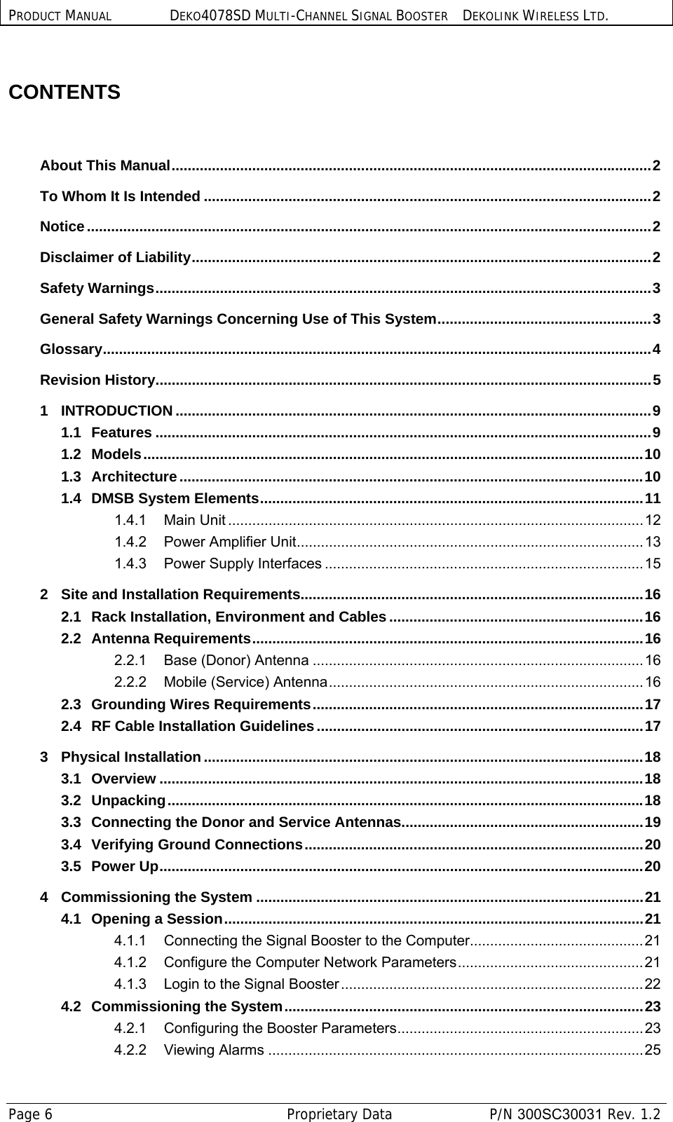 PRODUCT MANUAL DEKO4078SD MULTI-CHANNEL SIGNAL BOOSTER DEKOLINK WIRELESS LTD. Page 6   Proprietary Data  P/N 300SC30031 Rev. 1.2  CONTENTS          About This Manual ....................................................................................................................... 2 To Whom It Is Intended ............................................................................................................... 2 Notice ............................................................................................................................................ 2 Disclaimer of Liability .................................................................................................................. 2 Safety Warnings ........................................................................................................................... 3 General Safety Warnings Concerning Use of This System ..................................................... 3 Glossary ........................................................................................................................................ 4 Revision History ........................................................................................................................... 5 1 INTRODUCTION ...................................................................................................................... 9 1.1 Features ........................................................................................................................... 9 1.2 Models ............................................................................................................................ 10 1.3 Architecture ................................................................................................................... 10 1.4 DMSB System Elements ............................................................................................... 11 1.4.1 Main Unit ....................................................................................................... 12 1.4.2 Power Amplifier Unit ...................................................................................... 13 1.4.3 Power Supply Interfaces ............................................................................... 15 2 Site and Installation Requirements..................................................................................... 16 2.1 Rack Installation, Environment and Cables ............................................................... 16 2.2 Antenna Requirements ................................................................................................. 16 2.2.1 Base (Donor) Antenna .................................................................................. 16 2.2.2 Mobile (Service) Antenna .............................................................................. 16 2.3 Grounding Wires Requirements .................................................................................. 17 2.4 RF Cable Installation Guidelines ................................................................................. 17 3 Physical Installation ............................................................................................................. 18 3.1 Overview ........................................................................................................................ 18 3.2 Unpacking ...................................................................................................................... 18 3.3 Connecting the Donor and Service Antennas ............................................................ 19 3.4 Verifying Ground Connections .................................................................................... 20 3.5 Power Up ........................................................................................................................ 20 4 Commissioning the System ................................................................................................ 21 4.1 Opening a Session ........................................................................................................ 21 4.1.1 Connecting the Signal Booster to the Computer........................................... 21 4.1.2 Configure the Computer Network Parameters .............................................. 21 4.1.3 Login to the Signal Booster ........................................................................... 22 4.2 Commissioning the System ......................................................................................... 23 4.2.1 Configuring the Booster Parameters ............................................................. 23 4.2.2 Viewing Alarms ............................................................................................. 25 