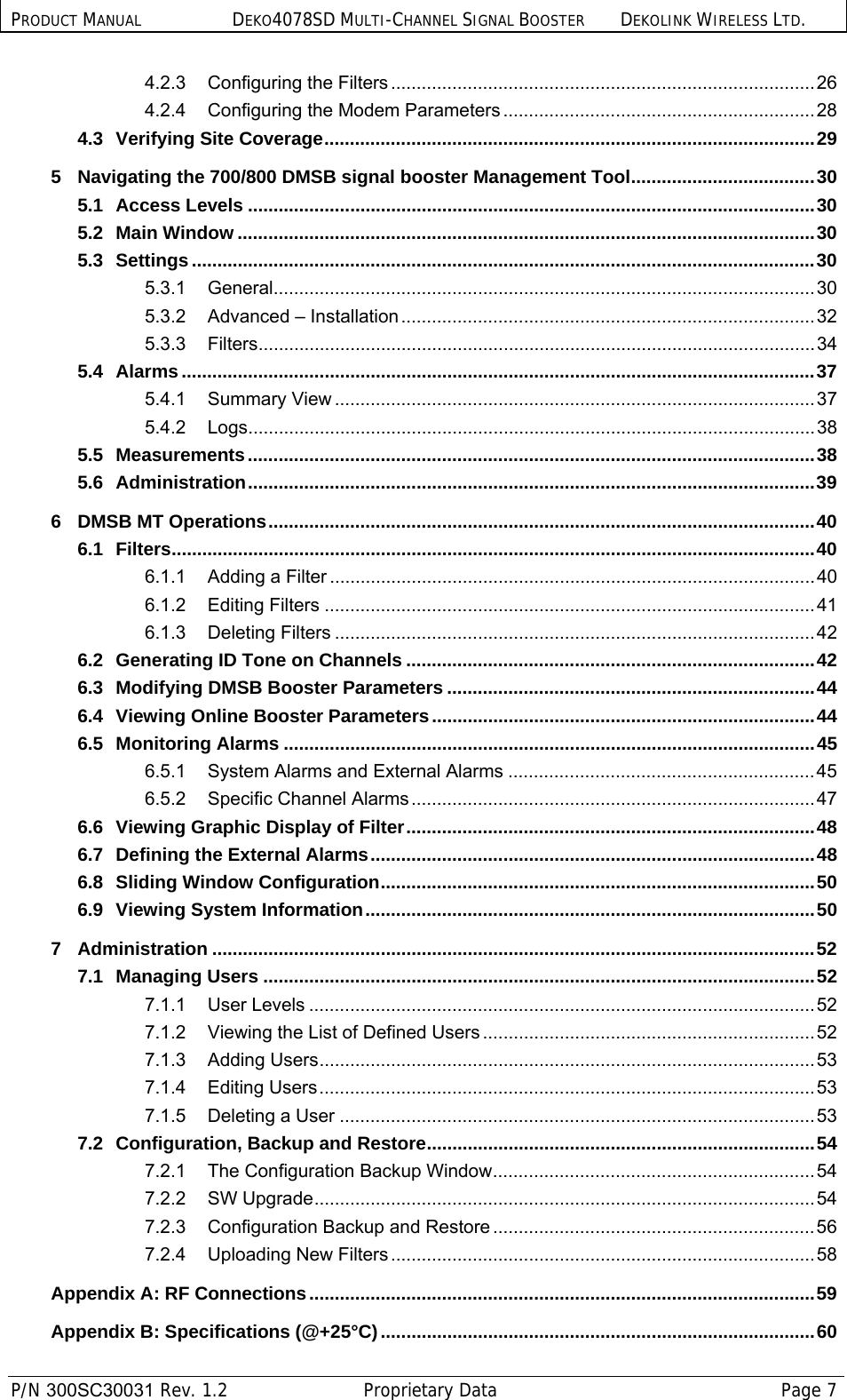 PRODUCT MANUAL DEKO4078SD MULTI-CHANNEL SIGNAL BOOSTER DEKOLINK WIRELESS LTD.  P/N 300SC30031 Rev. 1.2  Proprietary Data  Page 7  4.2.3 Configuring the Filters ................................................................................... 26 4.2.4 Configuring the Modem Parameters ............................................................. 28 4.3 Verifying Site Coverage ................................................................................................ 29 5 Navigating the 700/800 DMSB signal booster Management Tool .................................... 30 5.1 Access Levels ............................................................................................................... 30 5.2 Main Window ................................................................................................................. 30 5.3 Settings .......................................................................................................................... 30 5.3.1 General.......................................................................................................... 30 5.3.2 Advanced – Installation ................................................................................. 32 5.3.3 Filters ............................................................................................................. 34 5.4 Alarms ............................................................................................................................ 37 5.4.1 Summary View .............................................................................................. 37 5.4.2 Logs ............................................................................................................... 38 5.5 Measurements ............................................................................................................... 38 5.6 Administration ............................................................................................................... 39 6 DMSB MT Operations ........................................................................................................... 40 6.1 Filters .............................................................................................................................. 40 6.1.1 Adding a Filter ............................................................................................... 40 6.1.2 Editing Filters ................................................................................................ 41 6.1.3 Deleting Filters .............................................................................................. 42 6.2 Generating ID Tone on Channels ................................................................................ 42 6.3 Modifying DMSB Booster Parameters ........................................................................ 44 6.4 Viewing Online Booster Parameters ........................................................................... 44 6.5 Monitoring Alarms ........................................................................................................ 45 6.5.1 System Alarms and External Alarms ............................................................ 45 6.5.2 Specific Channel Alarms ............................................................................... 47 6.6 Viewing Graphic Display of Filter ................................................................................ 48 6.7 Defining the External Alarms ....................................................................................... 48 6.8 Sliding Window Configuration .....................................................................................  50 6.9 Viewing System Information ........................................................................................ 50 7 Administration ...................................................................................................................... 52 7.1 Managing Users ............................................................................................................ 52 7.1.1 User Levels ................................................................................................... 52 7.1.2 Viewing the List of Defined Users ................................................................. 52 7.1.3 Adding Users ................................................................................................. 53 7.1.4 Editing  Users ................................................................................................. 53 7.1.5 Deleting a User ............................................................................................. 53 7.2 Configuration, Backup and Restore ............................................................................ 54 7.2.1 The Configuration Backup Window ............................................................... 54 7.2.2 SW Upgrade .................................................................................................. 54 7.2.3 Configuration Backup and Restore ............................................................... 56 7.2.4 Uploading New Filters ................................................................................... 58 Appendix A: RF Connections ................................................................................................... 59 Appendix B: Specifications (@+25°C) ..................................................................................... 60 