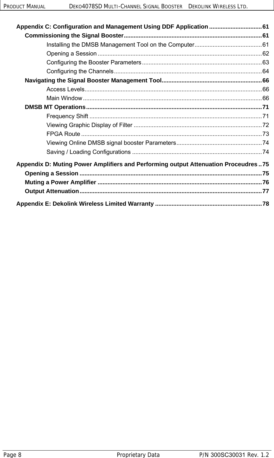 PRODUCT MANUAL DEKO4078SD MULTI-CHANNEL SIGNAL BOOSTER DEKOLINK WIRELESS LTD. Page 8   Proprietary Data  P/N 300SC30031 Rev. 1.2 Appendix C: Configuration and Management Using DDF Application ................................ 61 Commissioning the Signal Booster .................................................................................... 61 Installing the DMSB Management Tool on the Computer .........................................  61 Opening a Session .................................................................................................... 62 Configuring the Booster Parameters ......................................................................... 63 Configuring the  Channels .......................................................................................... 64 Navigating the Signal Booster Management Tool ............................................................. 66 Access Levels ............................................................................................................ 66 Main Window ............................................................................................................. 66 DMSB MT Operations ........................................................................................................... 71 Frequency Shift ......................................................................................................... 71 Viewing Graphic Display of Filter .............................................................................. 72 FPGA Route .............................................................................................................. 73 Viewing Online DMSB signal booster Parameters .................................................... 74 Saving / Loading Configurations ............................................................................... 74 Appendix D: Muting Power Amplifiers and Performing output Attenuation Proceudres .. 75 Opening a Session ............................................................................................................... 75 Muting a Power Amplifier .................................................................................................... 76 Output Attenuation ............................................................................................................... 77 Appendix E: Dekolink Wireless Limited Warranty ................................................................. 78  