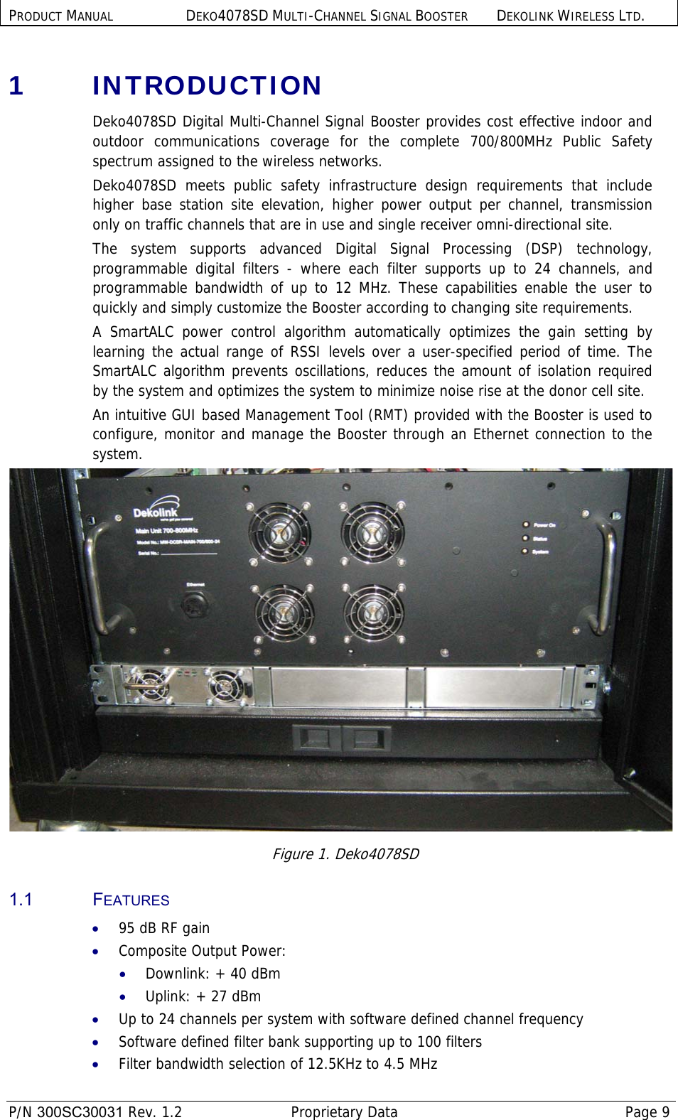 PRODUCT MANUAL DEKO4078SD MULTI-CHANNEL SIGNAL BOOSTER DEKOLINK WIRELESS LTD.  P/N 300SC30031 Rev. 1.2  Proprietary Data  Page 9  1  INTRODUCTION Deko4078SD Digital Multi-Channel Signal Booster provides cost effective indoor and outdoor communications coverage for the complete 700/800MHz Public Safety spectrum assigned to the wireless networks.  Deko4078SD meets public safety infrastructure design requirements that include higher base station site elevation, higher power output per channel, transmission only on traffic channels that are in use and single receiver omni-directional site.  The system supports advanced Digital Signal Processing (DSP) technology, programmable digital filters - where each filter supports up to 24 channels, and programmable bandwidth of up to 12 MHz. These capabilities enable the user to quickly and simply customize the Booster according to changing site requirements. A SmartALC power control algorithm automatically optimizes the gain setting by learning the actual range of RSSI levels over a user-specified period of time. The SmartALC algorithm prevents oscillations, reduces the amount of isolation required by the system and optimizes the system to minimize noise rise at the donor cell site.  An intuitive GUI based Management Tool (RMT) provided with the Booster is used to configure, monitor and manage the Booster through an Ethernet connection to the system.  Figure 1. Deko4078SD 1.1 FEATURES • 95 dB RF gain • Composite Output Power: • Downlink: + 40 dBm  • Uplink: + 27 dBm  • Up to 24 channels per system with software defined channel frequency • Software defined filter bank supporting up to 100 filters • Filter bandwidth selection of 12.5KHz to 4.5 MHz  