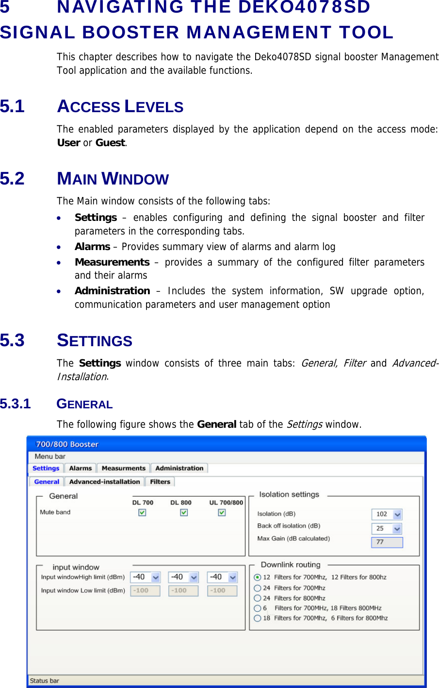 5  NAVIGATING THE DEKO4078SD SIGNAL BOOSTER MANAGEMENT TOOL This chapter describes how to navigate the Deko4078SD signal booster Management Tool application and the available functions.  5.1 ACCESS LEVELS  The enabled parameters displayed by the application depend on the access mode: User or Guest.  5.2 MAIN WINDOW The Main window consists of the following tabs: • Settings – enables configuring and defining the signal booster and filter parameters in the corresponding tabs.  • Alarms – Provides summary view of alarms and alarm log • Measurements – provides a summary of the configured filter parameters and their alarms • Administration – Includes the system information, SW upgrade option, communication parameters and user management option 5.3 SETTINGS The Settings window consists of three main tabs: General, Filter and Advanced-Installation. 5.3.1 GENERAL The following figure shows the General tab of the Settings window.  