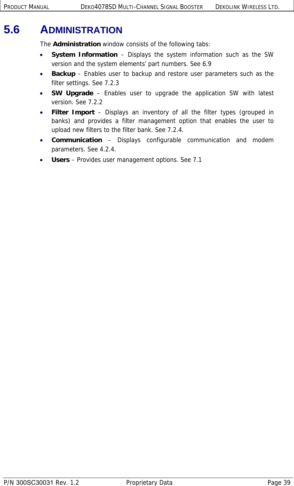 PRODUCT MANUAL DEKO4078SD MULTI-CHANNEL SIGNAL BOOSTER DEKOLINK WIRELESS LTD.  P/N 300SC30031 Rev. 1.2  Proprietary Data  Page 39  5.6 ADMINISTRATION The Administration window consists of the following tabs: • System Information – Displays the system information such as the SW version and the system elements’ part numbers. See  6.9 • Backup – Enables user to backup and restore user parameters such as the filter settings. See  7.2.3 • SW Upgrade – Enables user to upgrade the application SW with latest version. See  7.2.2 • Filter Import – Displays an inventory of all the filter types (grouped in banks) and provides a filter management option that enables the user to upload new filters to the filter bank. See  7.2.4.  • Communication – Displays configurable communication and modem parameters. See  4.2.4. • Users – Provides user management options. See  7.1  