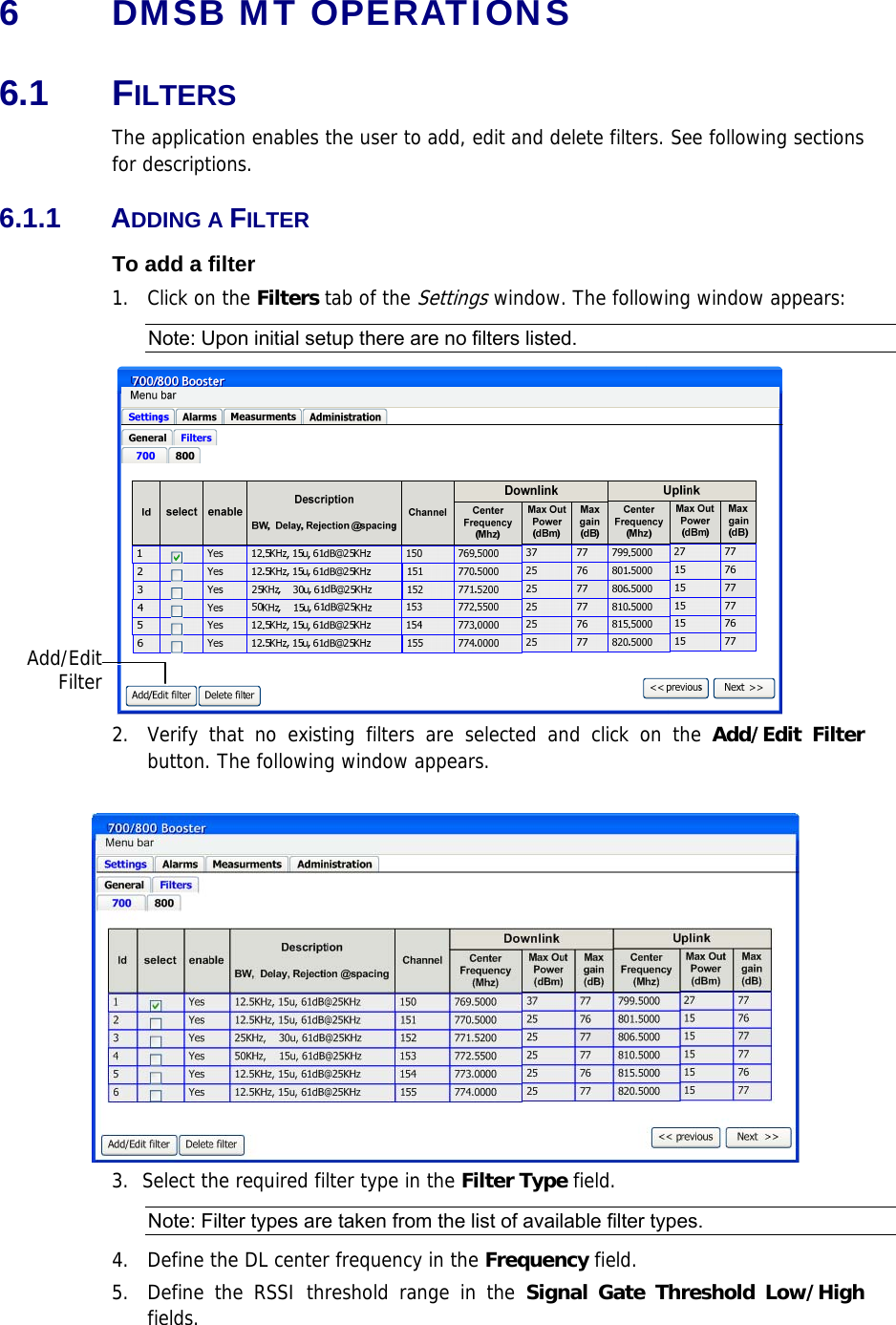 6  DMSB MT OPERATIONS 6.1 FILTERS The application enables the user to add, edit and delete filters. See following sections for descriptions. 6.1.1 ADDING A FILTER To add a filter 1.   Click on the Filters tab of the Settings window. The following window appears: Note: Upon initial setup there are no filters listed.  2.  Verify that no existing filters are selected and click on the Add/Edit Filter button. The following window appears.   3.  Select the required filter type in the Filter Type field.  Note: Filter types are taken from the list of available filter types. 4.   Define the DL center frequency in the Frequency field. 5.  Define the RSSI threshold range in the Signal Gate Threshold Low/High fields. Add/EditFilter