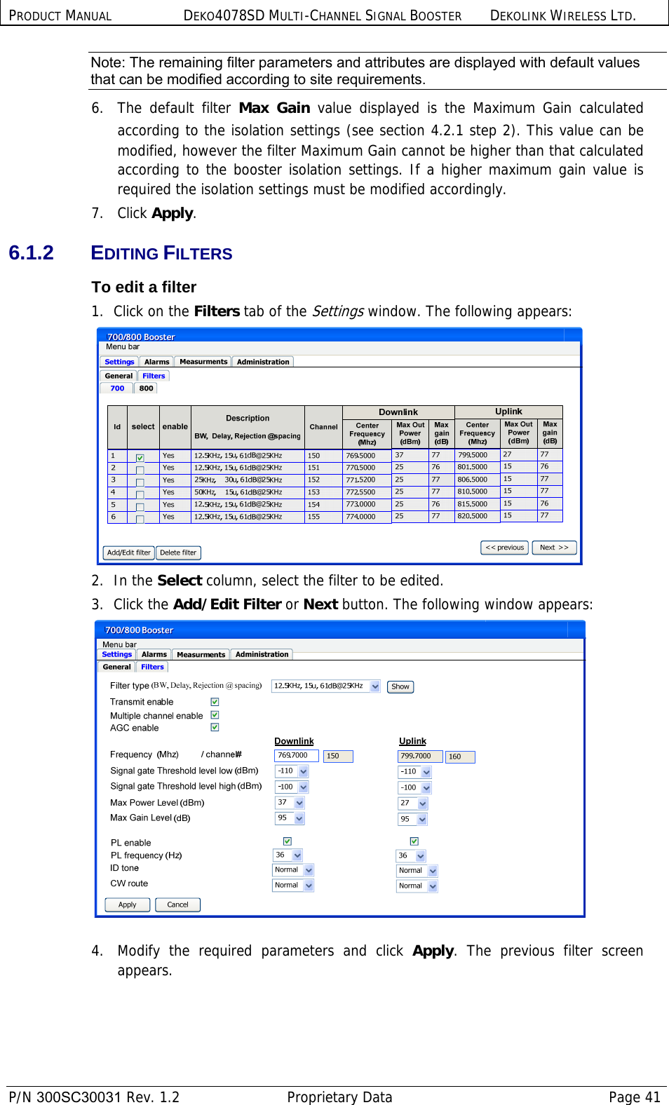 PRODUCT MANUAL DEKO4078SD MULTI-CHANNEL SIGNAL BOOSTER DEKOLINK WIRELESS LTD.  P/N 300SC30031 Rev. 1.2  Proprietary Data  Page 41  Note: The remaining filter parameters and attributes are displayed with default values that can be modified according to site requirements. 6.  The default filter Max Gain value displayed is the Maximum Gain calculated according to the isolation settings (see section  4.2.1 step 2). This value can be modified, however the filter Maximum Gain cannot be higher than that calculated according to the booster isolation settings. If a higher maximum gain value is required the isolation settings must be modified accordingly. 7.   Click Apply. 6.1.2 EDITING FILTERS To edit a filter 1.  Click on the Filters tab of the Settings window. The following appears:  2.  In the Select column, select the filter to be edited. 3.  Click the Add/Edit Filter or Next button. The following window appears:   4.  Modify the required parameters and click Apply. The previous filter screen appears. 