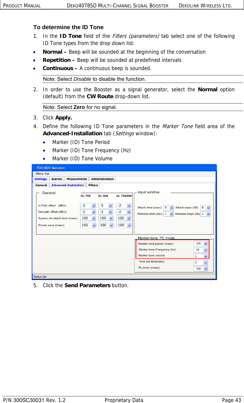 PRODUCT MANUAL DEKO4078SD MULTI-CHANNEL SIGNAL BOOSTER DEKOLINK WIRELESS LTD.  P/N 300SC30031 Rev. 1.2  Proprietary Data  Page 43  To determine the ID Tone 1.   In the ID Tone field of the Filters (parameters) tab select one of the following ID Tone types from the drop down list: • Normal – Beep will be sounded at the beginning of the conversation • Repetition – Beep will be sounded at predefined intervals • Continuous – A continuous beep is sounded. Note: Select Disable to disable the function. 2.  In order to use the Booster as a signal generator, select the Normal option (default) from the CW Route drop-down list. Note: Select Zero for no signal. 3.   Click Apply. 4.  Define the following ID Tone parameters in the Marker Tone field area of the Advanced-Installation tab (Settings window): • Marker (ID) Tone Period • Marker (ID) Tone Frequency (Hz) • Marker (ID) Tone Volume  5.   Click the Send Parameters button. 