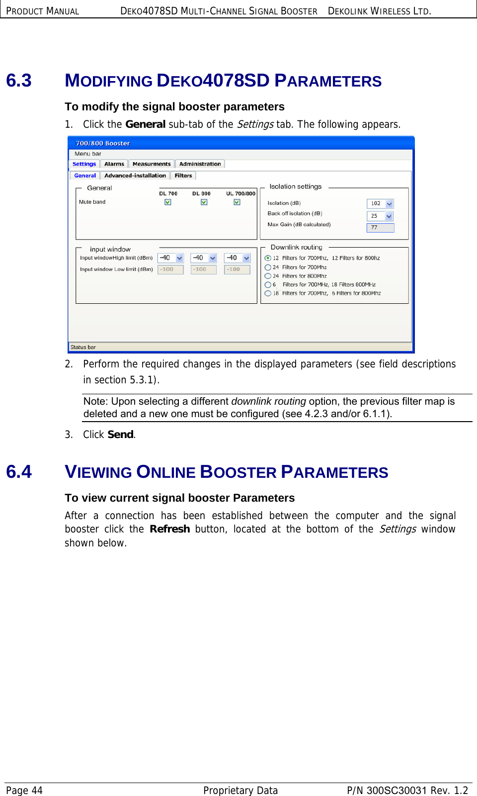 PRODUCT MANUAL DEKO4078SD MULTI-CHANNEL SIGNAL BOOSTER DEKOLINK WIRELESS LTD. Page 44   Proprietary Data  P/N 300SC30031 Rev. 1.2  6.3 MODIFYING DEKO4078SD PARAMETERS To modify the signal booster parameters 1.   Click the General sub-tab of the Settings tab. The following appears.  2.   Perform the required changes in the displayed parameters (see field descriptions in section  5.3.1). Note: Upon selecting a different downlink routing option, the previous filter map is deleted and a new one must be configured (see  4.2.3 and/or  6.1.1).  3.   Click Send. 6.4 VIEWING ONLINE BOOSTER PARAMETERS  To view current signal booster Parameters After a connection has been established between the computer and the signal booster click the Refresh  button, located at the bottom of the Settings window shown below. 