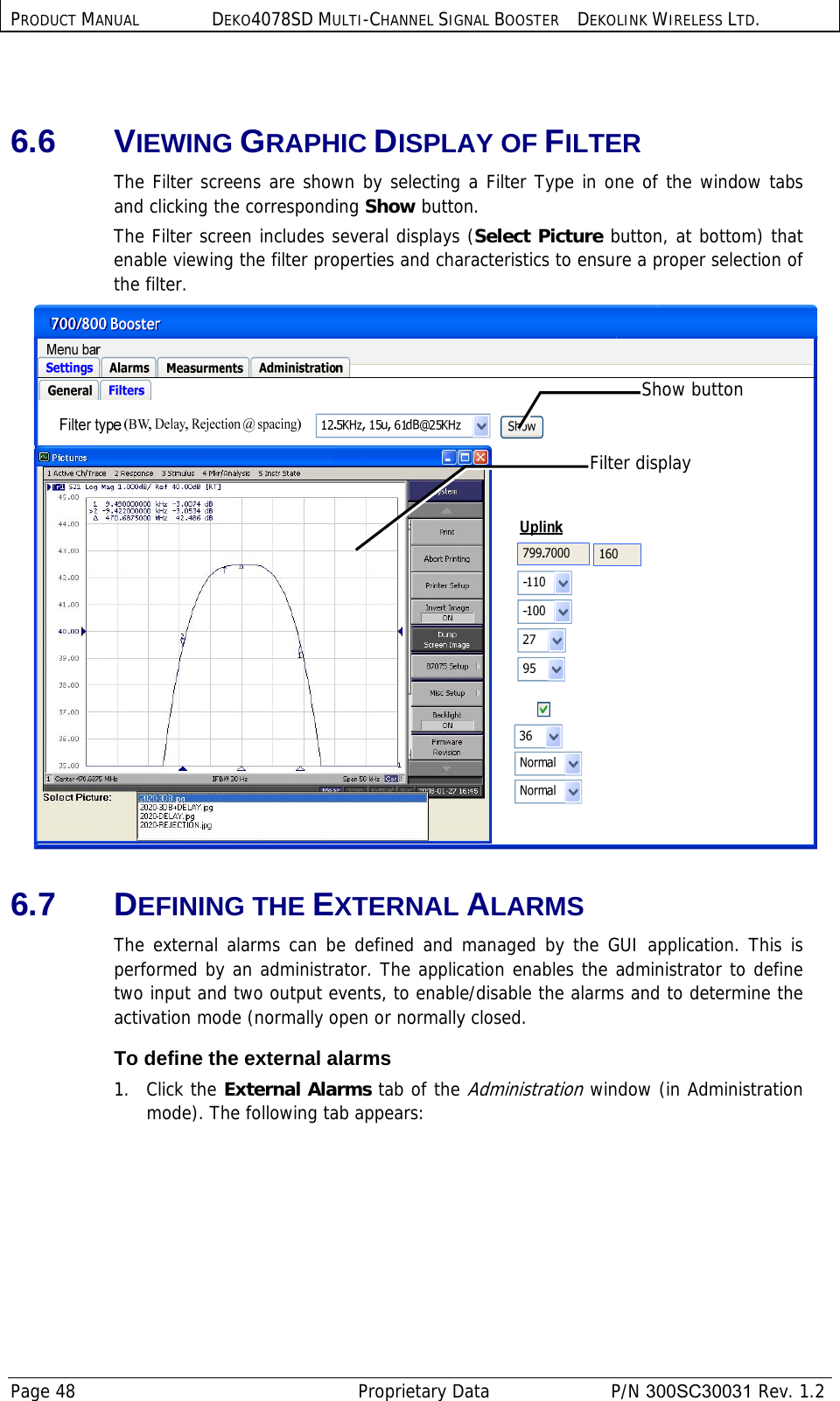 PRODUCT MANUAL DEKO4078SD MULTI-CHANNEL SIGNAL BOOSTER DEKOLINK WIRELESS LTD. Page 48   Proprietary Data  P/N 300SC30031 Rev. 1.2  6.6 VIEWING GRAPHIC DISPLAY OF FILTER  The Filter screens are shown by selecting a Filter Type in one of the window tabs and clicking the corresponding Show button.  The Filter screen includes several displays (Select Picture button, at bottom) that enable viewing the filter properties and characteristics to ensure a proper selection of the filter.  6.7 DEFINING THE EXTERNAL ALARMS The external alarms can be defined and managed by the GUI application. This is performed by an administrator. The application enables the administrator to define two input and two output events, to enable/disable the alarms and to determine the activation mode (normally open or normally closed. To define the external alarms 1.   Click the External Alarms tab of the Administration window (in Administration mode). The following tab appears: Show button Filter display 