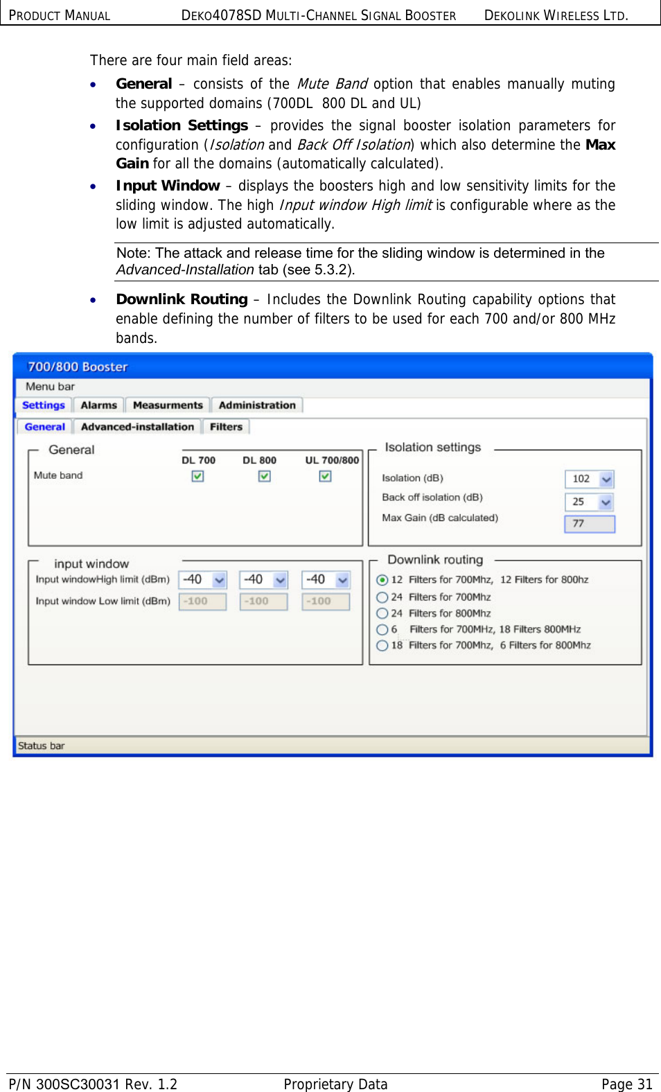 PRODUCT MANUAL DEKO4078SD MULTI-CHANNEL SIGNAL BOOSTER DEKOLINK WIRELESS LTD.  P/N 300SC30031 Rev. 1.2  Proprietary Data  Page 31  There are four main field areas: • General – consists of the Mute Band option that enables manually muting the supported domains (700DL  800 DL and UL) • Isolation Settings – provides the signal booster isolation parameters for configuration (Isolation and Back Off Isolation) which also determine the Max Gain for all the domains (automatically calculated). • Input Window – displays the boosters high and low sensitivity limits for the sliding window. The high Input window High limit is configurable where as the low limit is adjusted automatically.  Note: The attack and release time for the sliding window is determined in the Advanced-Installation tab (see  5.3.2). • Downlink Routing – Includes the Downlink Routing capability options that enable defining the number of filters to be used for each 700 and/or 800 MHz bands.    