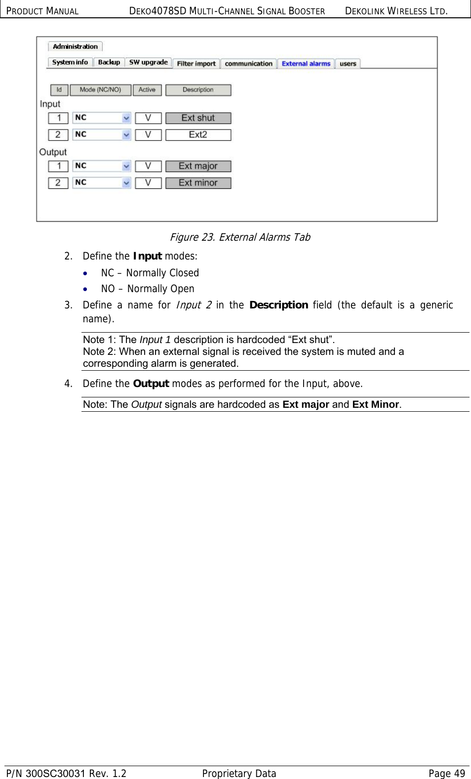 PRODUCT MANUAL DEKO4078SD MULTI-CHANNEL SIGNAL BOOSTER DEKOLINK WIRELESS LTD.  P/N 300SC30031 Rev. 1.2  Proprietary Data  Page 49   Figure 23. External Alarms Tab 2.   Define the Input modes: • NC – Normally Closed • NO – Normally Open 3.  Define a name for Input 2 in the Description field (the default is a generic name). Note 1: The Input 1 description is hardcoded “Ext shut”. Note 2: When an external signal is received the system is muted and a corresponding alarm is generated. 4.   Define the Output modes as performed for the Input, above.  Note: The Output signals are hardcoded as Ext major and Ext Minor. 