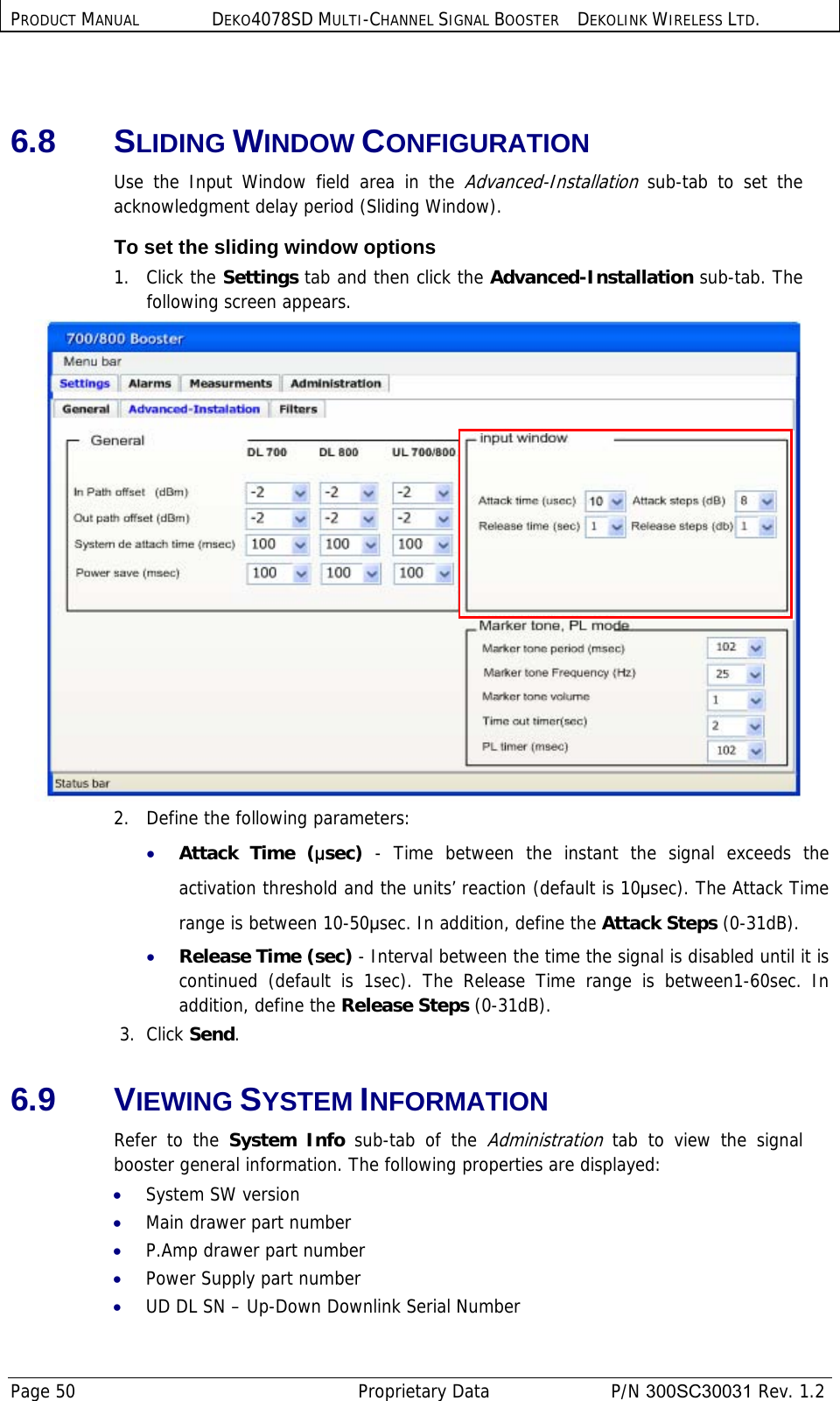 PRODUCT MANUAL DEKO4078SD MULTI-CHANNEL SIGNAL BOOSTER DEKOLINK WIRELESS LTD. Page 50   Proprietary Data  P/N 300SC30031 Rev. 1.2  6.8 SLIDING WINDOW CONFIGURATION Use the Input Window field area in the Advanced-Installation sub-tab to set the acknowledgment delay period (Sliding Window). To set the sliding window options 1.   Click the Settings tab and then click the Advanced-Installation sub-tab. The following screen appears.  2.   Define the following parameters: • Attack Time (µsec) - Time between the instant the signal exceeds the activation threshold and the units’ reaction (default is 10µsec). The Attack Time range is between 10-50µsec. In addition, define the Attack Steps (0-31dB). • Release Time (sec) - Interval between the time the signal is disabled until it is continued (default is 1sec). The Release Time range is between1-60sec. In addition, define the Release Steps (0-31dB).  3.  Click Send. 6.9 VIEWING SYSTEM INFORMATION Refer to the System Info sub-tab of the Administration tab to view the signal booster general information. The following properties are displayed: • System SW version • Main drawer part number • P.Amp drawer part number • Power Supply part number • UD DL SN – Up-Down Downlink Serial Number 