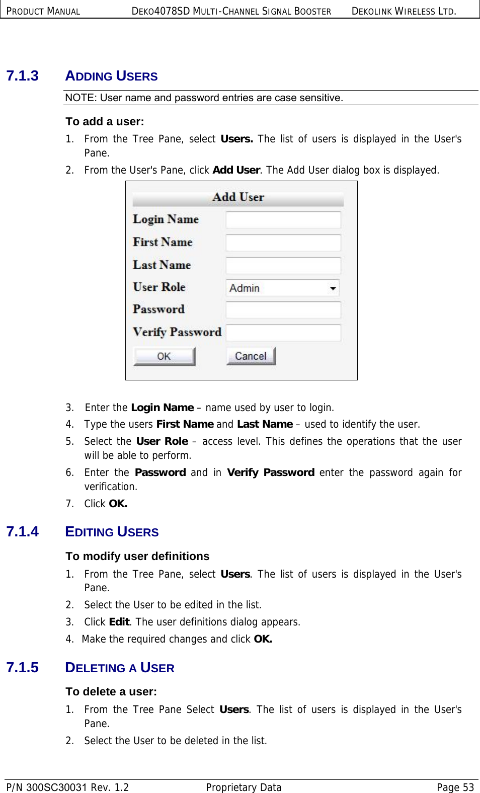 PRODUCT MANUAL DEKO4078SD MULTI-CHANNEL SIGNAL BOOSTER DEKOLINK WIRELESS LTD.  P/N 300SC30031 Rev. 1.2  Proprietary Data  Page 53   7.1.3 ADDING USERS NOTE: User name and password entries are case sensitive. To add a user:  1.  From the Tree Pane, select Users. The list of users is displayed in the User&apos;s Pane. 2.  From the User&apos;s Pane, click Add User. The Add User dialog box is displayed.   3.   Enter the Login Name – name used by user to login. 4.  Type the users First Name and Last Name – used to identify the user.  5. Select the User Role – access level. This defines the operations that the user will be able to perform.  6. Enter the Password and in Verify Password enter the password again for verification. 7.   Click OK. 7.1.4 EDITING USERS To modify user definitions 1.  From the Tree Pane, select Users. The list of users is displayed in the User&apos;s Pane. 2.  Select the User to be edited in the list. 3. Click Edit. The user definitions dialog appears. 4.  Make the required changes and click OK. 7.1.5 DELETING A USER To delete a user:  1.  From the Tree Pane Select Users. The list of users is displayed in the User&apos;s Pane. 2.  Select the User to be deleted in the list.  