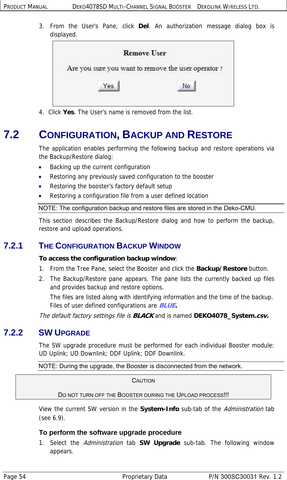 PRODUCT MANUAL DEKO4078SD MULTI-CHANNEL SIGNAL BOOSTER DEKOLINK WIRELESS LTD. Page 54   Proprietary Data  P/N 300SC30031 Rev. 1.2 3.  From the User&apos;s Pane, click Del. An authorization message dialog box is displayed.  4. Click Yes. The User’s name is removed from the list. 7.2 CONFIGURATION, BACKUP AND RESTORE The application enables performing the following backup and restore operations via the Backup/Restore dialog: • Backing up the current configuration • Restoring any previously saved configuration to the booster • Restoring the booster’s factory default setup • Restoring a configuration file from a user defined location NOTE: The configuration backup and restore files are stored in the Deko-CMU.  This section describes the Backup/Restore dialog and how to perform the backup, restore and upload operations. 7.2.1 THE CONFIGURATION BACKUP WINDOW To access the configuration backup window: 1.  From the Tree Pane, select the Booster and click the Backup/Restore button. 2.  The Backup/Restore pane appears. The pane lists the currently backed up files and provides backup and restore options.  The files are listed along with identifying information and the time of the backup. Files of user defined configurations are BLUE.  The default factory settings file is BLACK and is named DEKO4078_System.csv. 7.2.2 SW UPGRADE The SW upgrade procedure must be performed for each individual Booster module: UD Uplink; UD Downlink; DDF Uplink; DDF Downlink.  NOTE: During the upgrade, the Booster is disconnected from the network.  CAUTION  DO NOT TURN OFF THE BOOSTER DURING THE UPLOAD PROCESS!!!  View the current SW version in the System-Info sub-tab of the Administration tab (see  6.9). To perform the software upgrade procedure 1. Select the Administration tab  SW Upgrade sub-tab. The following window appears. 