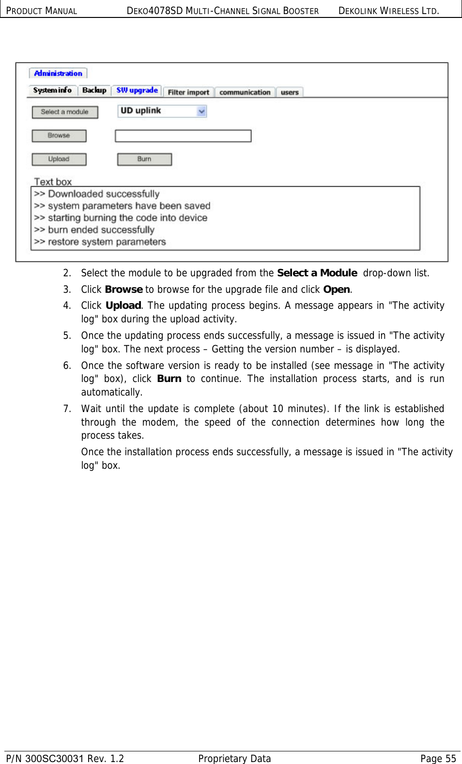 PRODUCT MANUAL DEKO4078SD MULTI-CHANNEL SIGNAL BOOSTER DEKOLINK WIRELESS LTD.  P/N 300SC30031 Rev. 1.2  Proprietary Data  Page 55     2.   Select the module to be upgraded from the Select a Module  drop-down list. 3. Click Browse to browse for the upgrade file and click Open.  4. Click Upload. The updating process begins. A message appears in &quot;The activity log&quot; box during the upload activity.  5.  Once the updating process ends successfully, a message is issued in &quot;The activity log&quot; box. The next process – Getting the version number – is displayed.   6.  Once the software version is ready to be installed (see message in &quot;The activity log&quot; box), click Burn to continue. The installation process starts, and is run automatically.   7.  Wait until the update is complete (about 10 minutes). If the link is established through the modem, the speed of the connection determines how long the process takes.  Once the installation process ends successfully, a message is issued in &quot;The activity log&quot; box. 